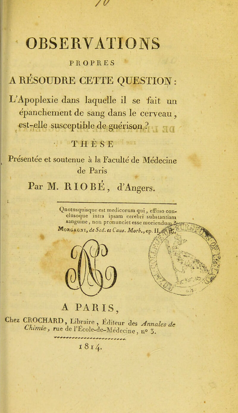 OBSERVATIONS PROPRES A RÉSOUDRE CETTE QUESTIO]>f : L'Apoplexie dans laquelle il se fait un épanchement de sang dans le cerveau, est-elle susceptible de guérison,?j<j rjQ THÈSE Présentée et soutenue à la Faculté' de Me'decine de Paris Par M. RIOBÉ, d'Angers. Qnotusqnisque est medicorum qui, effuso oon- clusoque intra ipsam cerebri subsiantiara sanguine, non pronuncietessc moriendumA-,;f^-, MoRCAGWi, de Sed. et Caus. Morb.,eD. A PARIS, Chez CROCHARD Libraire , Éditeur des Annales de Chimie, rue de l'Ecole-de-Medecine n» 3. 1814.