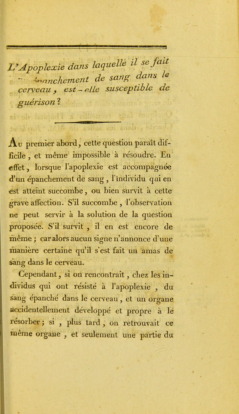 L'Apoplexie dans laquelle il se fait - -^nnchement de sang dans le cerveau, est-elle susceptible de guéris on ? Au premier abord, cette question paraît dif- ficile , et méine impossible à re'soudre. Ea effet, lorsque l'apoplexie est accompagnée d'un épanchement de sang, l'individu qui en est atteint succombe, ou bien survit à cette grave affection. S'il succombe , l'obsefvation ne peut servir à la solution de la question proposée. S'il survit , il en est encore de même ; car alors aucun signe n'annonce d'une manière certaine qu'il s'est fait uii amas de sang dans le cerveau. Cependant, si on rencontrait, chez les in- dividus qui ont résisté à l'apoplexie , du sang épanché dans le cerveau, et un organe accidentellement développé et propre à le résorber; si , plus tard, on retrouvait ce même organe , et seulement une partie du