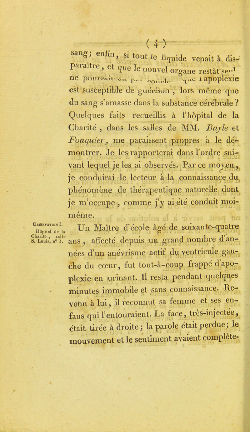 sang; enfin, si tout le licjdde venait k dis- paraître, et que le nouvel organe restât sp-.^ ne ponri'Qlt -«ïi*^„i'i,^-;,l^, ^..o i apoplexie est susceptible de gucrisun , lors même que du sang s'amasse dans la substance cére'brale ? Quelques faits recueillis à l'hôpital de la Charité , dans les salles de MM. Bajle et Fouquier, me paraissent propres à le dé- montrer. Je les rapporterai da us l'ordre sui- vant lequel je les ai observés. Par ce mojen ,, ie conduirai le lecteur à la connaissance du phénomène .de thérapeutique naturelle dont je m'occupe, comme j'y ai été conduit ,iViQi- même. X-ri u Un Maître d'école âgé de soixante-quatre E-ïôui»; n]!^ ans , affecté depuis un grand nombre d'an- nées d'un anévrisme actif du ventricide gau- che du cœur, fut tout-à-coup frappé d'apo- plexie en urinant. Il resta pendant quelques minutes immobile et sans connaissance. Re- venu à lui, il reconnut sa femme et ses en- fans qui l'entouraient. La face, très-injectée, était tirée à droite ; la parole était perdue ; le mouvement et le sentiment avaient complète-