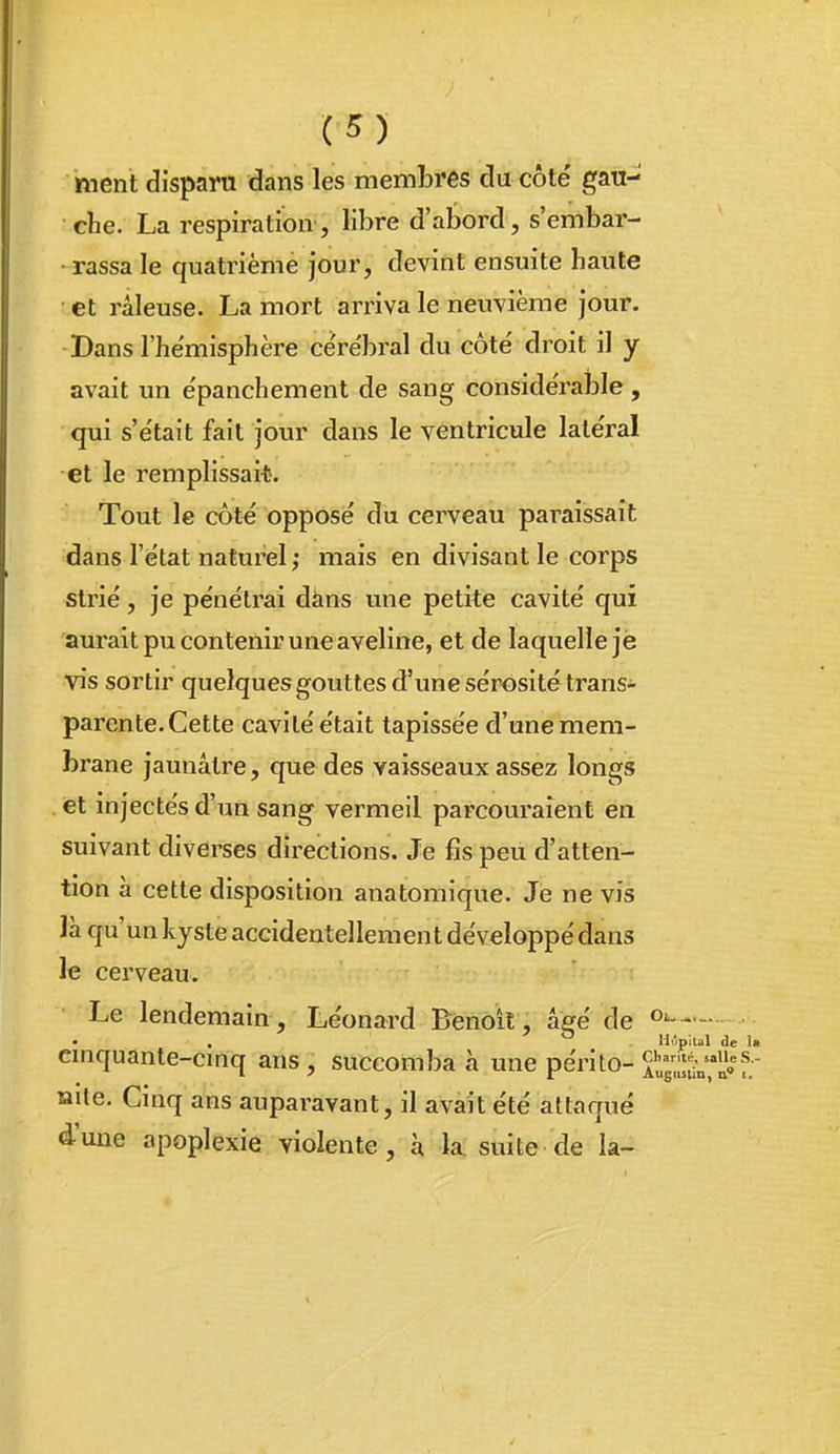 ment disparu dans les membres du côte' gau- che. La respiration, libre d'abord, s'embar- • rassa le quatrième jour, devint ensuite haute • et râleuse. La mort arriva le neuvième jour. Dans l'hémisphère ce'rëbral du côté droit il y avait un e'panchement de sang considérable, qui s'e'tait fait jour dans le ventricule lale'ral et le remplissait. Tout le côté opposé du cerveau paraissait dans l'état naturel ; mais en divisant le corps strié, je pénétrai dàns une petite cavité qui aurait pu contenir une aveline, et de laquelle jè vis sortir quelques gouttes d'une sérosité trans- parente. Cette cavité était tapissée d'une mem- brane jaunâtre, que des vaisseaux assez longs et injectés d'un sang vermeil parcouraient en suivant diverses directions. Je fis peu d'atten- tion à cette disposition anatomique. Jè ne vis ïà qu'un kyste accidentellement développé dans le cerveau. Le lendemain , Léonard Benoit , âgé de • • Mûpital de Ift cinquante-cinq ans, succomba à une périto-^ï^g-jl^v-'ij^f- nite. Cinq ans auparavant, il avait été attaqué d'une apoplexie violente, à la; suite de la-