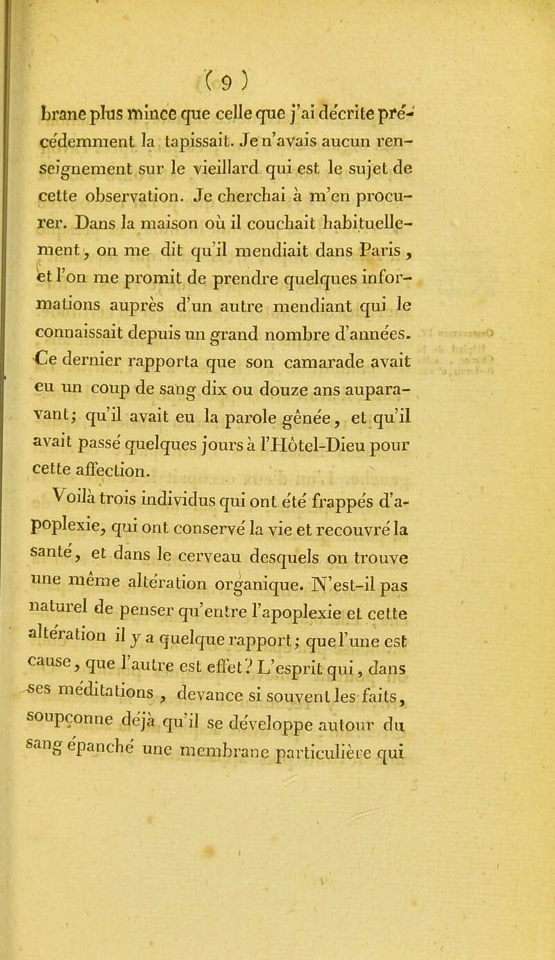 brane plus mînce que celle que j'ai de'crite pfe- cédemment la tapissait. Je n'avais aucun ren- seignement sur le vieillard qui est le sujet de cette observation. Je cheiThai à m'en procu- rer. Dans la maison où il couchait habituelle- ment, on me dit qu'il mendiait dans Paris , et l'on me promit de prendre quelques infor- mations auprès d'un autre mendiant qui le connaissait depuis un grand nombre d'anne'es. Ce dernier rapporta que son camarade avait eu un coup de sang dix ou douze ans aupara- vant; qu'il avait eu la parole gênée, et qu'il avait passé quelques jours à l'Hôtel-Dieu pour cette affection. Voilà trois individus qui ont été frappés d'a- poplexie, qui ont conservé la vie et recouvré la santé, et dans le cerveau desquels on trouve une même altération organique. N'est-il pas naturel de penser qu'entre l'apoplexie et cette altération il j a quelque rapport; que l'une est cause, que l'autre est effet? L'esprit qui, dans 5es méditations , devance si souvent les faits, soupçonne déjà qu'il se développe autour du sang épanché une membrane particulière qui