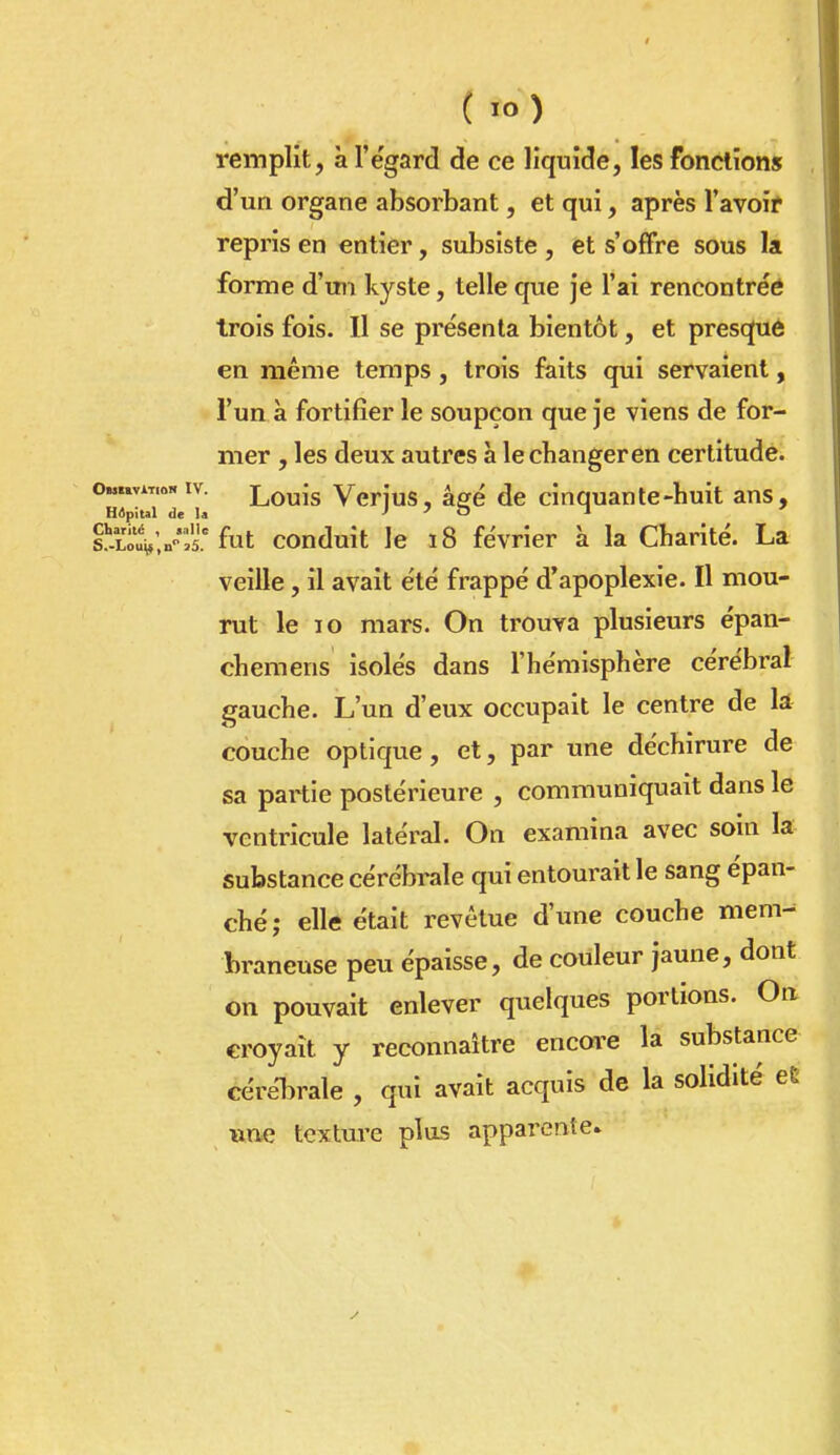 remplit, à l'égard de ce liquide, les fonctions d'un organe absorbant, et qui, après l'avoir repris en entier, subsiste , et s'offre sous la forme d'un kyste, telle que je l'ai rencontrée trois fois. Il se présenta bientôt, et presqué en même temps, trois faits qui servaient, l'un à fortifier le soupçon que je viens de for- mer , les deux autres à le changeren certitude. °HvtTdT Louis Verjus, âgé de cinquante-huit ans, s'-lEu-'^ fut conduit le 18 février à la Charité. La veille, il avait été frappé d'apoplexie. Il mou- rut le 10 mars. On trouva plusieurs épan- chemens isolés dans l'hémisphère cérébral gauche. L'un d'eux occupait le centre de k couche optique, et, par une déchirure de sa partie postérieure , communiquait dans le ventricule latéral. On examina avec soin la substance cérébrale qui entourait le sang épan- ché; elle était revêtue d'une couche mem- braneuse peu épaisse, de couleur jaune, dont on pouvait enlever quelques portions. On. croyait y reconnaître encore la substance cérébrale , qui avait acquis de la solidité eC une texture plus apparente.