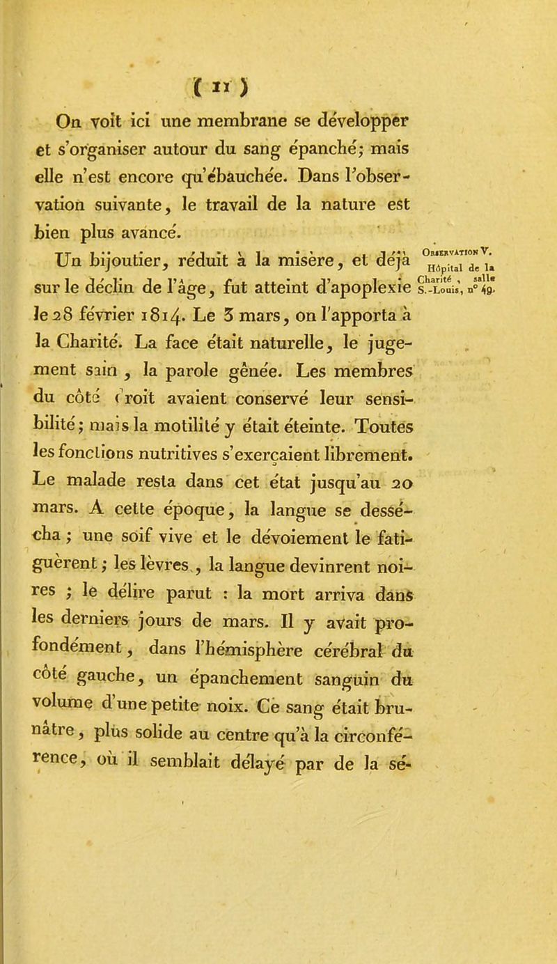 C ) On voit ici une membrane se développer et s'organiser autour du sang épanché; mais elle n'est encore qu'ébauchée. Dans l'obser- vation suivante, le travail de la nature est bien plus avancé. Un bijoutier, réduit a la misère, et deja ^.^.^^j sur le déclin de l'âge, fut atteint d'apoplexie s^loL', n» le 28 février i8i4. Le 3 mars, on l'apporta à la Charité. La face était naturelle, le juge- ment sain , la parole gênée. Les membres du côté f roit avaient conservé leur sensi- bilité; mais la motililé y était éteinte. Toutes les fondions nutritives s'exerçaient librement. Le malade resta dans cet état jusqu'au 20 mars. A cette époque, la langue se dessé- cha ; une soif vive et le dévoiemenl le fati- guèrent; les lèvres,, la langue devinrent noi- res ; le délire parut : la mort arriva dans les derniers jours de mars. Il y avait pro- fondément , dans l'hémisphère cérébral du coté gauche, un épanchement sanguin du volume d'une petite noix. Ce sang était bru- nâtre , plus solide au centre qu'à la circonfé- rence, où il semblait délayé par de la se-
