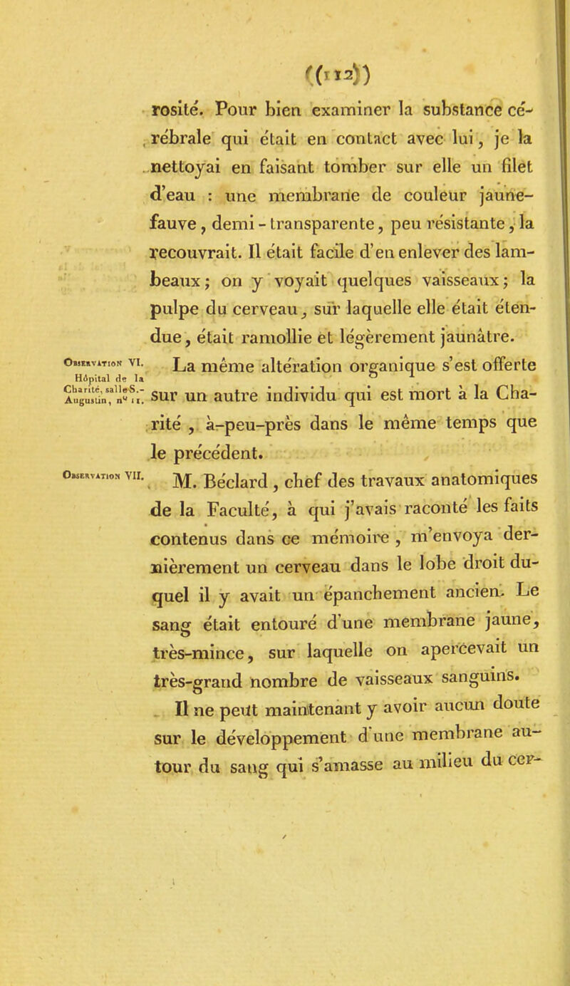 rosité. Pour bien examiner la substance ce-* , rëbrale qui était en contact avec lui, je la nettoyai en faisant tomber sur elle un filet d'eau : une membrane de couleur jaune- fauve , demi - transparente, peu résistante, la yecouvrait. Il était facile d'en enlever des lam- beaux ; on y voyait quelques vaisseaux ; la pulpe du cei-veauj sur laquelle elle était éten- due, était ramollie et légèrement jaunâtre. Omïïvat.ok VI. La niéme altération organique s'est offerte Hâpital de U ^ AuguIdCnSu sur un autre individu qui est mort à la Cha- rité , à-peu-près dans le même temps que le précédent. o«.av«„» VII. ^ Béclard , chef des travaux anatomlques de la Faculté, à qui j'avais raconté les faits contenus dans ee mémoii« , m'envoya der- nièrement un cerveau dans le lobe droit du- quel il y avait un épanchement anciea. Le sanff était entouré d'une membrane jaune, très-mince, sur laquelle on apercevait un très-grand nombre de vaisseaux sangums. Il ne peut maintenant y avoir aucun doute sur le développement d une membrane au- tour du sang qui s'amasse au milieu du cer-