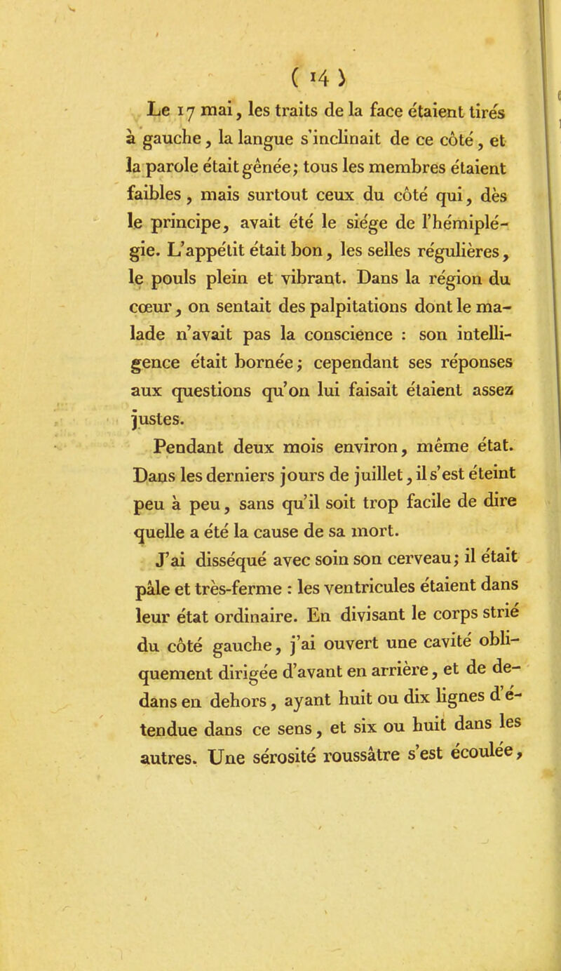 Le ly mai, les traits de la face étaient tirés à gauche, la langue s'inclinait de ce côté, et la parole était gênée; tous les membres étaient faibles, mais surtout ceux du côté qui, dès le principe, avait été le siège de l'hémiplé- gie. L'appétit était bon, les selles régulières, le pouls plein et vibrant. Dans la région du cœur, on sentait des palpitations dont le ma- lade n'avait pas la conscience : son intelli- gence était bornée ; cependant ses réponses aux questions qu'on lui faisait étaient asse25 justes. Pendant deux mois environ, même état. Dans les derniers jours de juillet, il s'est éteint peu à peu, sans qu'il soit trop facile de dire quelle a été la cause de sa mort. J'ai disséqué avec soin son cerveau; il était pâle et très-ferme : les ventricules étaient dans leur état ordinaire. En divisant le corps strié du côté gauche, j'ai ouvert une cavité obli- quement dirigée d'avant en arrière, et de de- dans en dehors, ayant huit ou dix lignes d'é- tendue dans ce sens, et six ou huit dans les autres. Une sérosité roussâtre s'est écoulée.