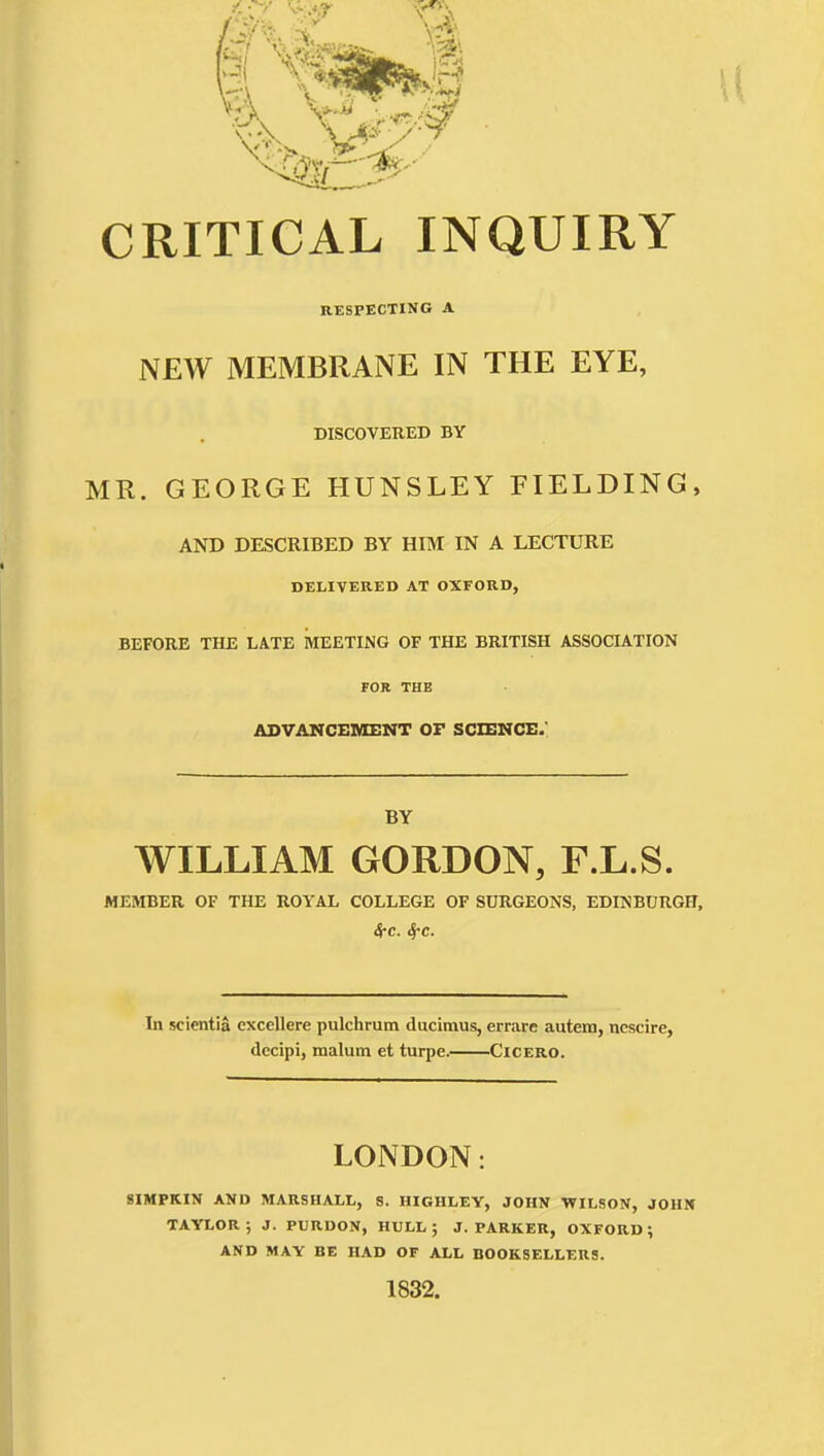 CRITICAL INQUIRY RESPECTING A NEW MEMBRANE IN THE EYE, DISCOVERED BY MR. GEORGE HUNSLEY FIELDING, AND DESCRIBED BY HIM IN A LECTURE DELIVERED AT OXFORD, BEFORE THE LATE MEETING OF THE BRITISH ASSOCIATION FOR THE ASVAMCEIOEMT OF SCIENCE.' BY WILLIAM GORDON, F.L.S. MEMBER OF THE ROYAL COLLEGE OF SURGEONS, EDINBURGH, (S-c. 4-c. In scientia excellere pulchrum ducimus, errare autem, nescire, decipi, malum et turpe. Cicero. LONDON: 8IMPKIN AND MARSHALL, S. HIGHLEY, JOHN WILSON, JOHN TAYLOR; J. PURDON, HULL; J.PARKER, OXFORD; AND MAY BE HAD OF ALL BOOKSELLERS. 1832.
