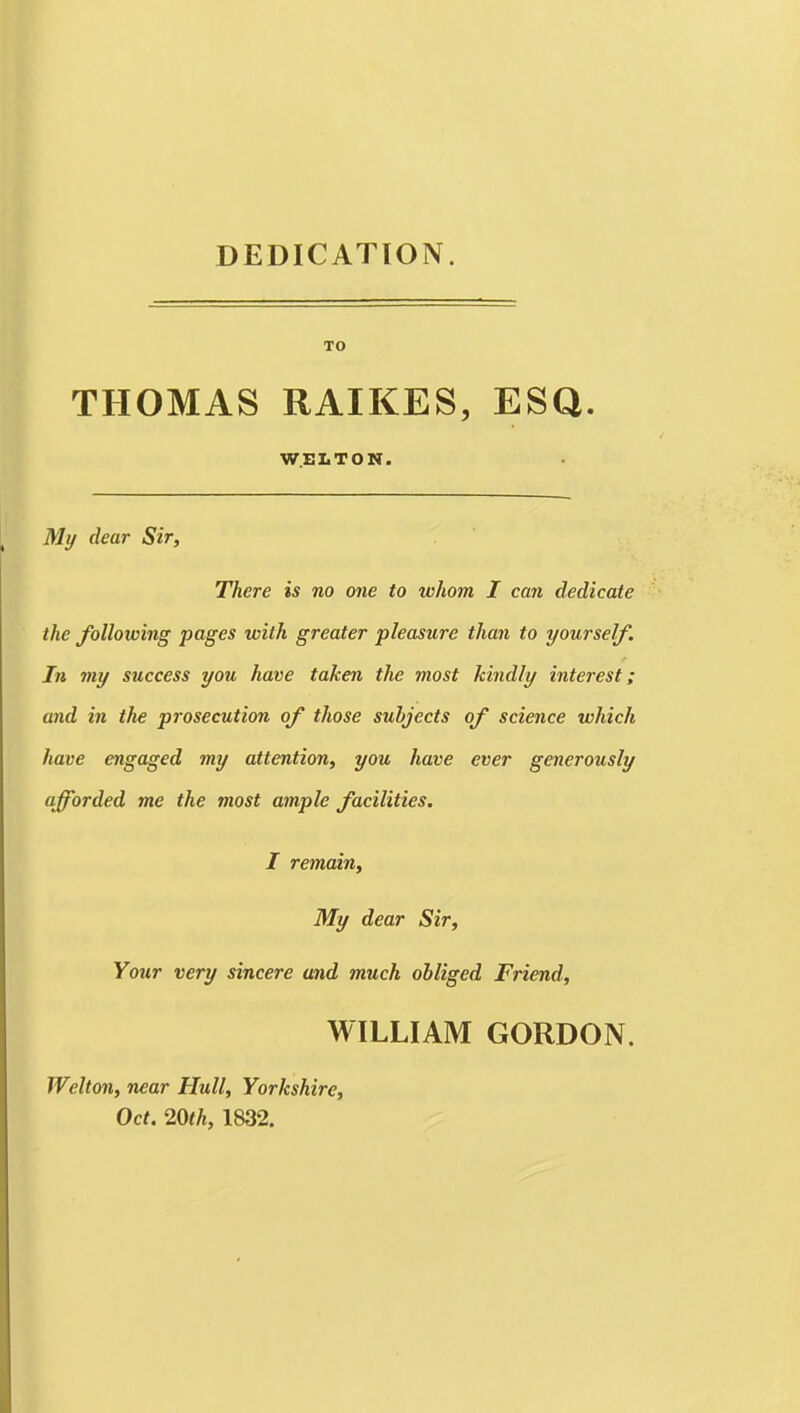 DEDICATION. TO THOMAS RAIKES, ESQ. W.ELTON. My dear Sir, There is no one to whom I can dedicate the following pages with greater pleasure than to yourself. In my success you have taken the most kindly interest; and in the prosecution of those subjects of science which have engaged my attention, you have ever generously afforded me the most ample facilities. I remain. My dear Sir, Your very sincere and much obliged Friend, WILLIAM GORDON. Welton, near Hull, Yorkshire, Oct. 20th, 1832.