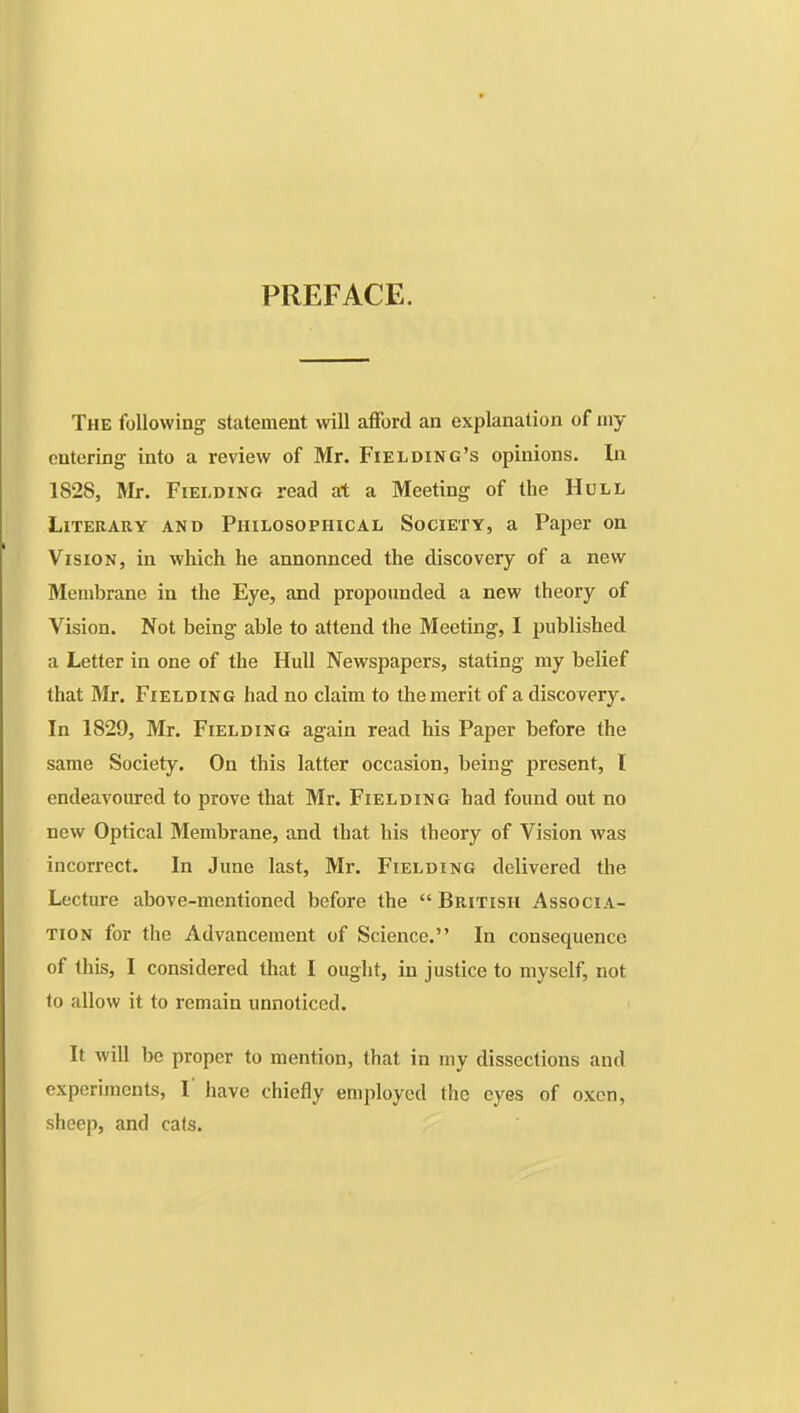 PREFACE. The following statement will afford an explanation of my entering into a review of Mr. Fielding's opinions. In 1828, Mr. Fielding read at a Meeting of the Hull Literary and Philosophical Society, a Paper on Vision, in which he annonnced the discovery of a new Membrane in the Eye, and propounded a new theory of Vision. Not being able to attend the Meeting, I published a Letter in one of the Hull Newspapers, stating my belief that Mr. Fielding had no claim to the merit of a disco very. In 1829, Mr. Fielding again read his Paper before the same Society. On this latter occasion, being present, I endeavoured to prove that Mr. Fielding had found out no new Optical Membrane, and that his theory of Vision was incorrect. In June last, Mr. Fielding delivered the Lecture above-mentioned before the  British Associa- tion for the Advancement of Science. In consequence of this, I considered that I ought, in justice to myself, not to allow it to remain unnoticed. It will be proper to mention, that in my dissections and experiments, I have chiefly employed the eyes of oxen, sheep, and cats.