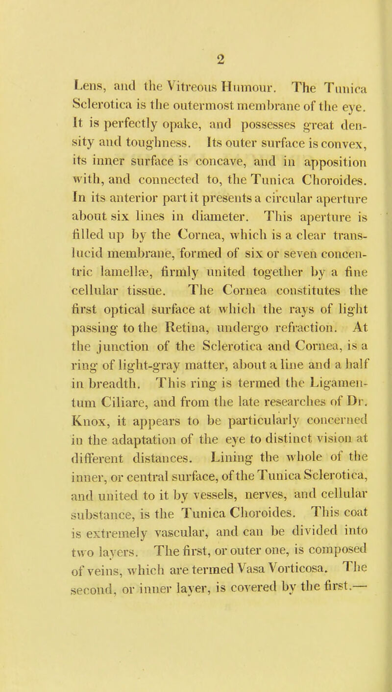 Lens, and the Vitreous Hinnour. The Tuuira Sclerotica is the outermost membrane of the eye. It is perfectly opake, and possesses great den- sity and toughness. Its outer surface is convex, its inner surface is concave, and in apposition with, and connected to, the Tunica Choroides. In its anterior part it presents a circular aperture about six lines in diameter. This aperture is filled up by the Cornea, which is a clear trans- lucid membrane, formed of six or seven concen- tric lamellfe, firmly united together by a fine cellular tissue. The Cornea constitutes the first optical surface at which the rays of light passing to the Retina, undergo refraction. At the junction of the Sclerotica and Cornea, is a ring of light-gray matter, about a line and a half in breadth. This ring is termed the Ligamen- tum Ciliare, and from the late researches of Dr. Knox, it appears to be particularly concerned in the adaptation of the eye to distinct vision at different distances. Lining the whole of the inner, or central surface, of the Tunica Sclerotica, and united to it by vessels, nerves, and cellular substance, is the Tunica Choroides. This coat is extremely vascular, and can be divided into two layers. The first, or outer one, is composed of veins, which are termed Vasa Vorticosa. The second, or inner layer, is covered by the first.—