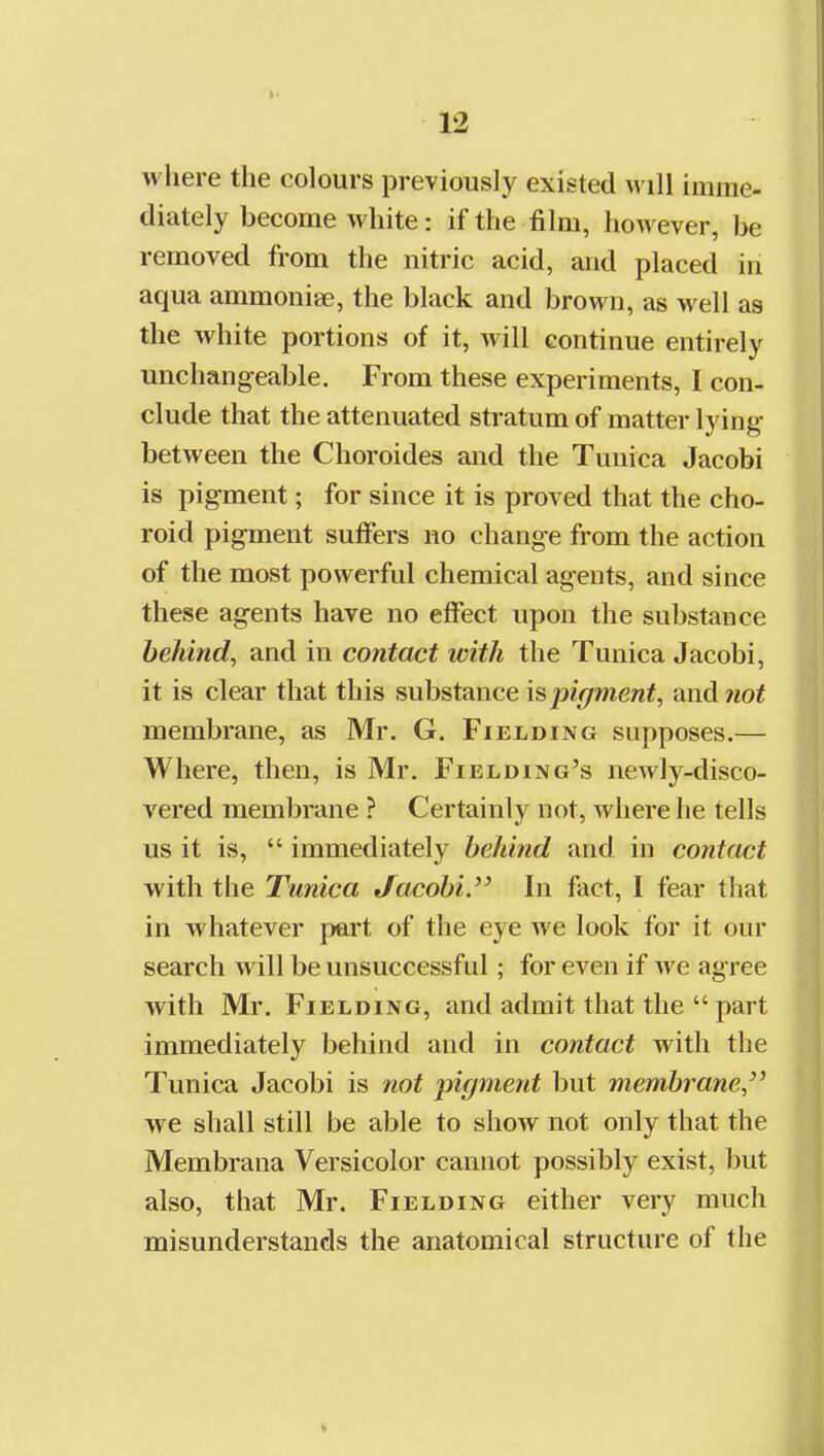 where the colours previously existed will imme- diately become white: if the film, however, be removed from the nitric acid, and placed in aqua ammonise, the black and brown, as well as the white portions of it, will continue entirely unchangeable. From these experiments, I con- clude that the attenuated stratum of matter lying between the Choroides and the Tunica Jacobi is pigment; for since it is proved that the cho- roid pigment suffers no change from the action of the most powerful chemical agents, and since these agents have no effect upon the substance behind, and in contact with the Tunica Jacobi, it is clear that this substance pigment, and not membrane, as Mr. G. Fielding supposes.— Where, then, is Mr. Fielding's newly-disco- vered membrane ? Certainly not, where he tells us it is,  immediately behind and in contact with the Tunica Jacobi.'^ In fact, I fear that in whatever part of the eye we look for it our search will be unsuccessful; for even if we agree with Mr. Fielding, and admit that the  part immediately behind and in contact with the Tunica Jacobi is not pigment but membrane, we shall still be able to show not only that the Membrana Versicolor cannot possibly exist, but also, that Mr. Fielding either very much misunderstands the anatomical structure of the