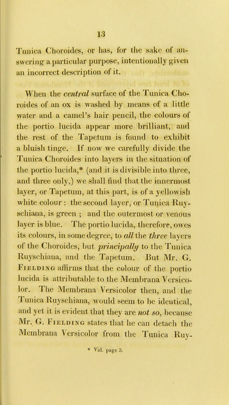 Tunica Choroicles, or has, for the sake of an- swering a particular purpose, intentionally given an incorrect description of it. When the central surface of the Tunica Cho- roides of an ox is washed by means of a little water and a camel's hair pencil, the colours of the portio lucida appear more brilliant, and the rest of the Tapetum is found to exhibit a bluish tinge. If now we carefully divide the Tunica Choroides into layers in the situation of the portio lucida,* (and it is divisible into three, and three only,) we shall find that the innermost layer, or Tapetum, at this part, is of a yellowish white colour : the second layer, or Tunica Ruy- schiana, is green ; and the outermost or venous layer is blue. The portio lucida, therefore, owes its colours, in some degree, to all the three layers of the Choroides, but principally to the Tunica Ruyschiana, and the Tapetum. But Mr. G. Fielding affirms that the colour of the portio lucida is attributable to the Membrana Versico- lor. The Membrana Versicolor then, and the Tunica Ruyschiana, would seem to be identical, and yet it is evident that they are not so, because Mr. G. Fielding states that he can detach the Membrana Versicolor from the Tunica Ruy-