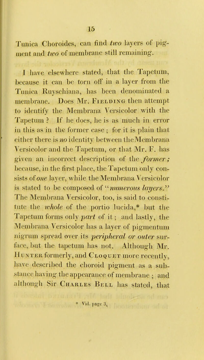 Tunica Choroicles, can find two layers of pig- ment and two of membrane still remaining. I have elsewhere stated, that the Tapetum, because it can be torn off in a layer from the Tunica Ruyschiana, has been denominated a membrane. Does Mr. Fielding then attempt to identify the Membrana V^ersicolor with the Tapetum ? If he does, he is as much in error in this as in the former case ; for it is plain that either there is no identity between theMembrana Versicolor and the Tapetum, or that Mr. F. has given an incorrect description of the former ; because, in the first place, the Tapetum only con- sists of one layer, while the Membrana Versicolor is stated to be composed oi numerous layers.'' The Membrana Versicolor, too, is said to consti- tute the whole of the portio lucida,* but the Tapetum forms only part of it; and lastly, the Membrana Versicolor has a layer of pigmentum nigrum spread over its peripheral or outer sur- face, but the tapetum has not. Although Mr. Hunter formerly, and Cloquet more recently, have described the choroid pigment as a sub- stance having the appearance of membrane ; and although Sir Charles Bell has stated, that
