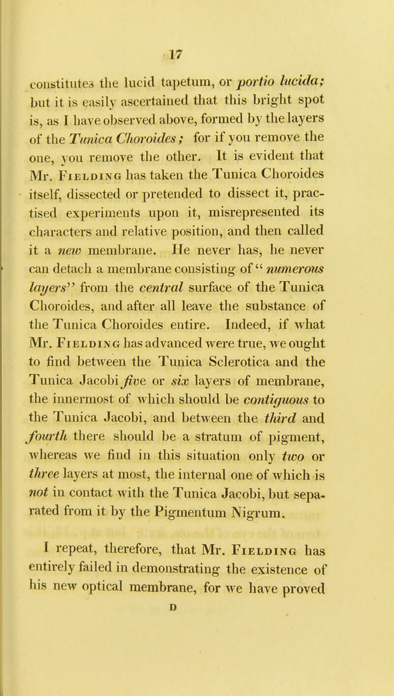 constitutes tlie lucid tapetum, or portio lucida; but it is easily ascertained that this bright spot is, as I have observed above, formed by the layers of the Tunica Choroides; for if you remove the one, you remove the other. It is evident that Mr. Fielding has taken the Tunica Choroides itself, dissected or pretended to dissect it, prac- tised experiments upon it, misrepresented its characters and relative position, and then called it a neiv membrane. He never has, he never can detach a membrane consisting of numerous layers^' from the central surface of the Tunica Choroides, and after all leave the substance of the Tunica Choroides entire. Indeed, if what Mr. Fielding has advanced were true, we ought to find between the Tunica Sclerotica and the Tunica Jacobi^ue or six layers of membrane, the innermost of which should be contiguous to the Tunica Jacobi, and between the third and fourth there should be a stratum of pigment, whereas we find in this situation only two or three layers at most, the internal one of which is not in contact with the Tunica Jacobi, but sepa- rated from it by the Pigmentum Nigrum. I repeat, therefore, that Mr. Fielding has entirely failed in demonstrating the existence of his new optical membrane, for we have proved o