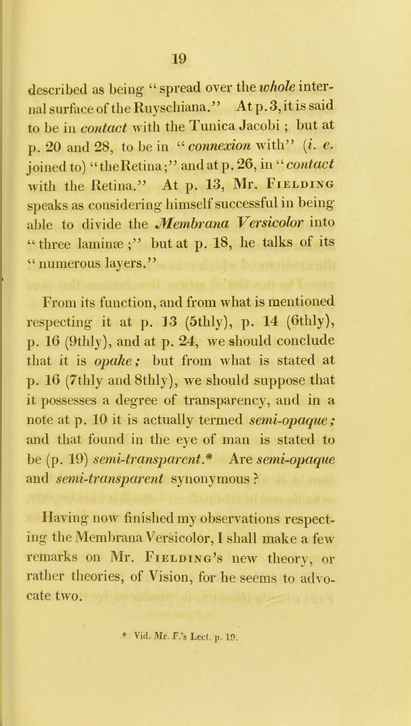 described as being  spread over the loliole inter- nal surface of the Riiyschiana/' At p. 3, it is said to be in contact with the Tunica Jacobi; but at p. 20 and 28, to be in ''connexion with [i. e. joined to)  theRetina; and at p. 26, in ''contact with the Retina. At p. 13, Mr. Fielding speaks as considering himself successful in being able to divide the Memhrana Versicolor into  three laminee but at p. 18, he talks of its  numerous layers. From its function, and from what is mentioned respecting it at p. 13 (5thly), p. 14 (6thly), p. 16 (9thly), and at p. 24, we should conclude that it is opake; but from what is stated at p. 16 (7thly and 8thly), we should suppose that it possesses a degree of transparency, and in a note at p. 10 it is actually termed semi-opaque; and that found in the eye of man is stated to be (p. 19) semi-transparent Are semi-opaque and semi-transparent synonymous ? Having now finished my observations respect- ing the Membrana Versicolor, I shall make a few remarks on Mr. Fielding's new theory, or rather theories, of Vision, for he seems to advo- cate two.