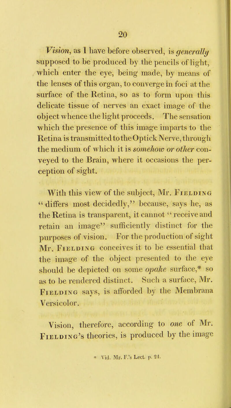 Vision, as I have before observed, is generally supposed to be produced by the pencils of light, which enter the eye, being- made, by means of the lenses of this organ, to converge in foci at the surface of the Retina, so as to form upon this delicate tissue of nerves an exact image of the object whence the light proceeds. The sensation which the presence of this image imparts to the Retina is transmitted to theOptickNerve,through the medium of which it is somehow or other con- veyed to the Brain, where it occasions the per- ception of sight. With this view of the subject, Mr. Fielding  differs most decidedly,'^ because, says he, as the Retina is transparent, it cannot  receive and retain an image sufficiently distinct for the purposes of vision. For the production of sight Mr. Fielding conceives it to be essential that the image of the object presented to the eye should be depicted on some opake surface,* so as to be rendered distinct. Such a surface, Mr. Fielding says, is afforded by the Membrana Versicolor. Vision, therefore, according to one of Mr. Fielding's theories, is produced by the image