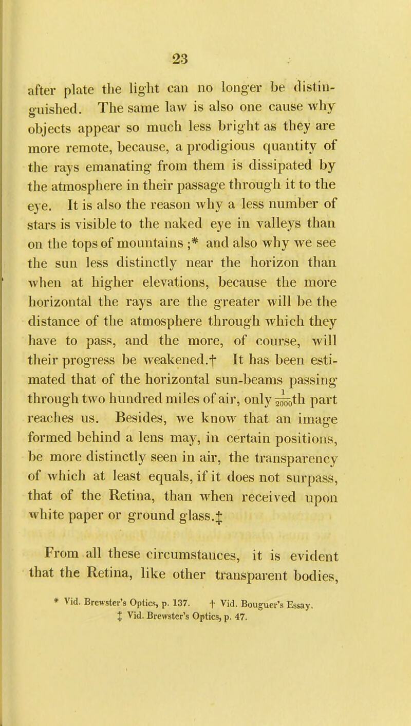 after plate the light can no longer be distin- fifuished. The same law is also one cause why objects appear so much less bright as they are more remote, because, a prodigious quantity of the rays emanating from them is dissipated by the atmosphere in their passage through it to the eye. It is also the reason why a less number of stars is visible to the naked eye in valleys than on the tops of mountains ;* and also why Ave see the sun less distinctly near the horizon than when at higher elevations, because the more horizontal the rays are the greater will be the distance of the atmosphere through which they have to pass, and the more, of course, will their progress be weakened.-j- It has been esti- mated that of the horizontal sun-beams passing- through two hundred miles of air, only ^oth part reaches us. Besides, we know that an image formed behind a lens may, in certain positions, be more distinctly seen in air, the transparency of which at least equals, if it does not surpass, that of the Retina, than when received upon white paper or ground glass.:|: From all these circumstances, it is evident that the Retina, like other transparent bodies, ♦ Vid. Brewster's Optics, p. 137. f Vid. Bouguer's Essay. J Vid. Brewster's Optics, p. 47.