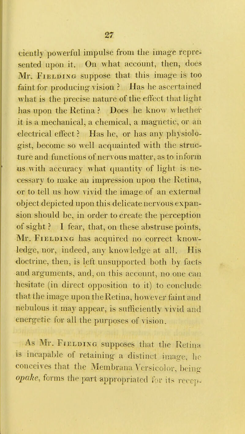 ciently powerful impulse from the image repre- sented upon it. On what account, then, does Mr, Fielding suppose that this image is too faint for producing vision ? Has he ascertained what is tiie precise nature of the effect tliut light has upon the Retina ? Does he know >vhether it is a mechanical, a chemical, a magnetic, or uu electrical effect ? Has he, or has any physiolo- gist, become so well acquainted Avith the struc- ture and functions of nervous matter, as to inform us with accuracy what quantity of light is ne- cessary to make an impression upon the Retina, or to tell us how vivid the image of an external object depicted upon this delicate nervous expan- sion should be, in order to create the perception of sight ? I fear, that, on these abstruse points, Mr. Fielding has acquired no correct know- ledge, nor, indeed, any knowledge at all. His doctrine, then, is left unsupported both by facts and arguments, and, on this account, no one am hesitate (in direct opposition to it) to conclude that the image upon the Retina, hoAvever faint and nebulous it may appear, is sufficiently vivid and energetic for all the purposes of vision. As Mr. Fielding supposes that the Retinn is incapal)le of retaining a distinct image, lio conceives that the Membrana Versicolor, l)eing opalie, forms the part appropriated r-.n- its recc].-