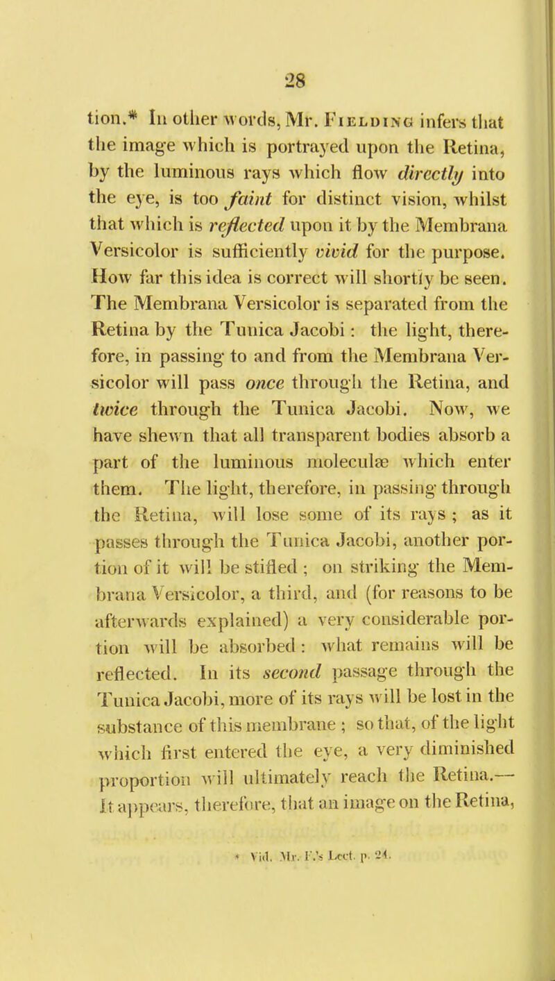 tion.* In other words, Mr. Fielding infers tliat the image which is portrayed npon the Retina, by the luminous rays Avhich flow directly into the eye, is too faint for distinct vision, whilst that which is reflected upon it by the Membrana Versicolor is sufficiently vivid for the purpose. How far this idea is correct will shortly be seen. The Membrana Versicolor is separated from the Retina by the Tunica Jacobi: the light, there- fore, in passing to and from tlie Membrana Ver- sicolor will pass once through the Retina, and twice through the Tunica Jacobi. Now, we have shew n that all transparent bodies absorb a part of the luminous moleculse which enter them. The light, therefore, in passing through the Retina, will lose some of its rays ; as it passes through the Tunica Jacobi, another por- tion of it will be stifled ; on striking the Mem- brana Versicolor, a third, and (for reasons to be afterwards explained) a very considerable por- tion will be absorbed: what remains will be reflected. In its second passage through the Tunica Jacobi, more of its rays will be lost in the substance of this membrane ; so that, of the light which first entered the eye, a very diminished proportion m 'iW ultimately reach the Retina.— It a])pe.ars, tlierefore, that an image on the Retina, * Via. Mv. r.'s i-cct. T' '-i^-