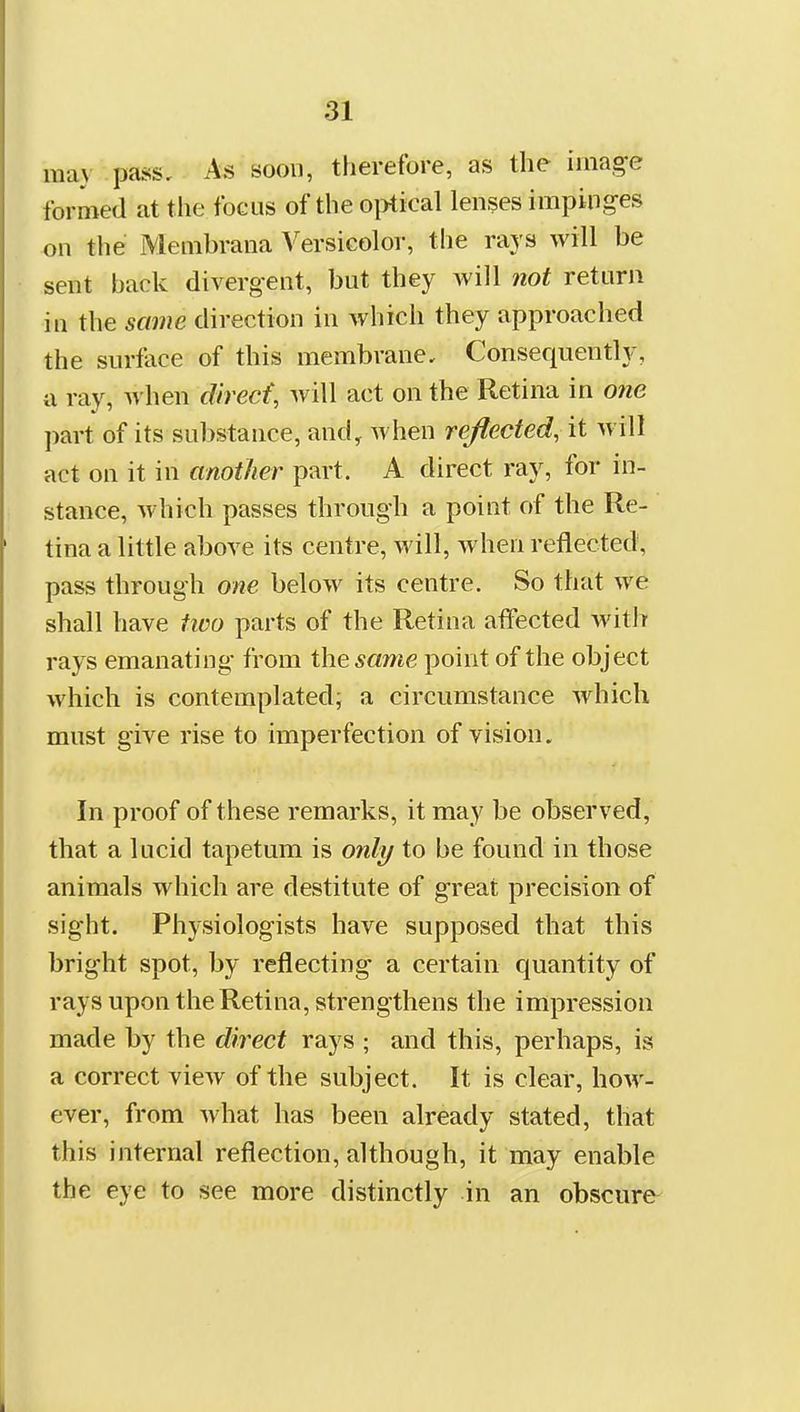 may pass. As soon, therefore, as the image formed at the focus of the o|)tical lenses impinges on the Membrana Versicolor, tlie rajs will be sent back divergent, but they will not return in the same direction in which they approached the surface of this membrane. Consequently, a ray, when direct, will act on the Retina in one part of its substance, and^ when reflected, it will act on it in another part. A direct ray, for in- stance, which passes through a poiut of the Re- tina a little above its centre, will, when reflected, pass through one below its centre. So that we shall have tioo parts of the Retina affected with rays emanating from the same point of the object which is contemplated; a circumstance which must give rise to imperfection of vision. In proof of these remarks, it may be observed, that a lucid tapetum is only to be found in those animals which are destitute of great precision of sight. Physiologists have supposed that this bright spot, by reflecting a certain quantity of rays upon the Retina, strengthens the impression made by the direct rays ; and this, perhaps, is a correct view of the subject. It is clear, how- ever, from what has been already stated, that this internal reflection, although, it may enable the eye to see more distinctly in an obscure