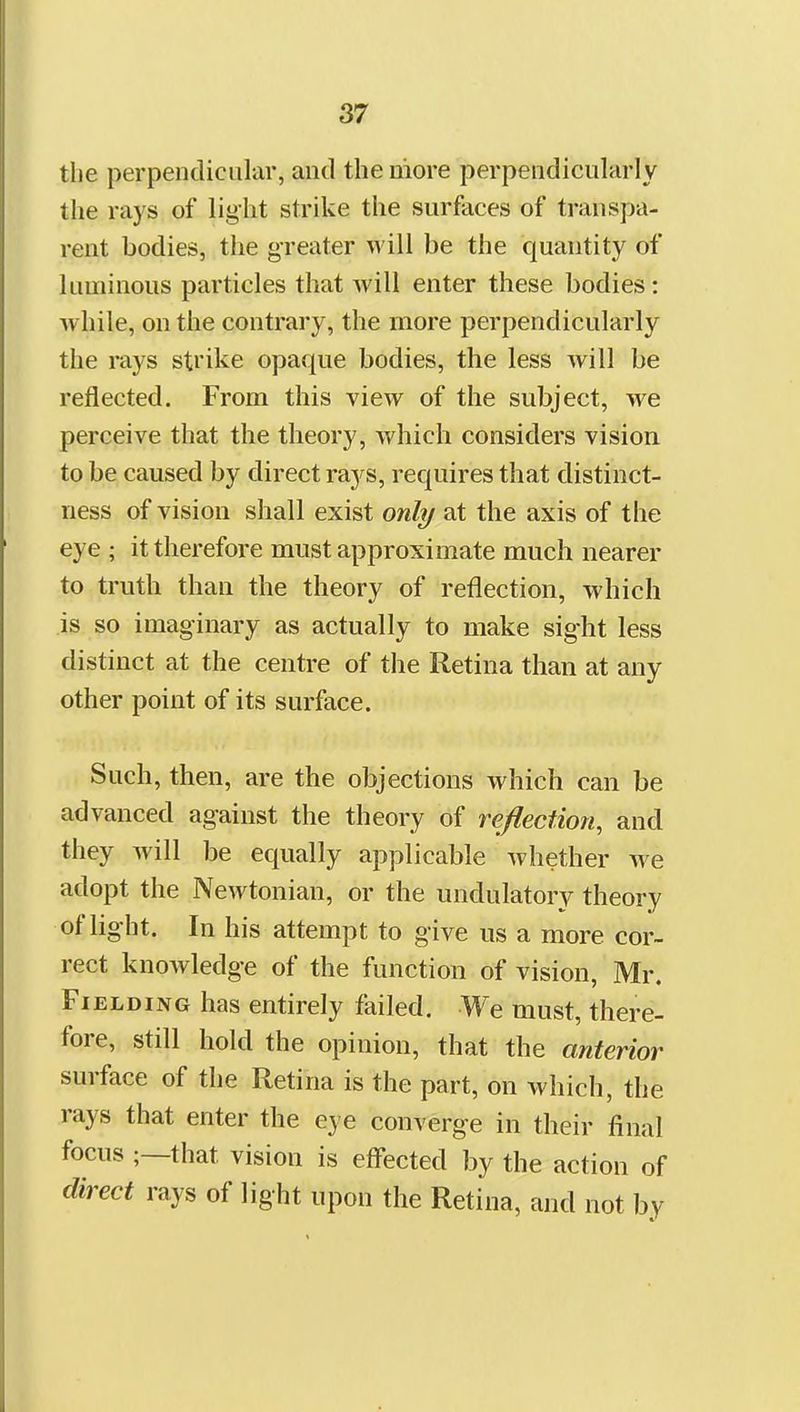 the perpendicular, and the more perpendicularly the rays of light strike the surfaces of transpa- rent bodies, the greater will be the quantity of luminous particles that Avill enter these bodies: while, on the contrary, the more perpendicularly the rays strike opaque bodies, the less will be reflected. From this view of the subject, we perceive that the theory, which considers vision to be caused by direct rays, requires that distinct- ness of vision shall exist only at the axis of the eye ; it therefore must approximate much nearer to truth than the theory of reflection, which is so imaginary as actually to make sight less distinct at the centre of the Retina than at any other point of its surface. Such, then, are the objections which can be advanced against the theory of reflection, and they Avill be equally applicable whether we adopt the Newtonian, or the undulatory theory of light. In his attempt to give us a more cor- rect knowledge of the function of vision, Mr. Fielding has entirely failed. We must, there- fore, still hold the opinion, that the anterior surface of the Retina is the part, on which, the rays that enter the eye converge in their final focus ;—that vision is effected by the action of direct rays of light upon the Retina, and not by