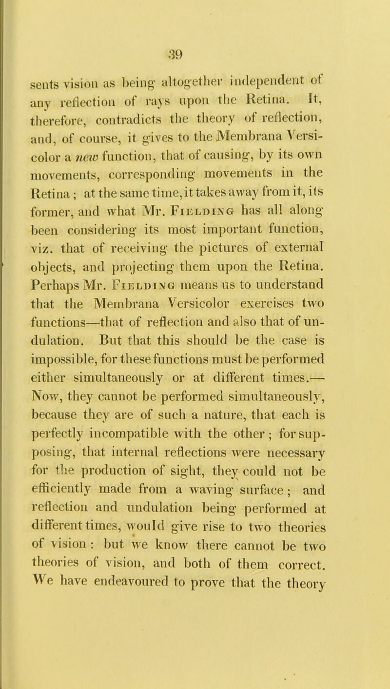 sents vision as being altogether independent of any reflection of rays upon the Retina. It, therefore, contradicts the theory of reflection, and, of course, it gives to the Membrana Versi- color a ?ieiv function, that of causing, by its own movements, corresponding movements in the Retina; at the same time, it takes away from it, its former, and what Mr. Fielding has all along been considering its most important function, viz. that of receiving the pictures of external objects, and projecting them upon the Retina. Perhaps Mr. Fielding means us to understand that the Membrana Versicolor exercises two functions—that of reflection and also that of un- dulation. But that this should be the case is impossible, for these functions must be performed either simultaneously or at different times.— Now, they cannot be performed simultaneously, because they are of such a nature, that each is perfectly incompatible with the other; for sup- posing, that internal reflections were necessary for the production of sight, thej^ could not be efficiently made from a waving surface; and reflection and undulation being performed at different times, would give rise to two theories of vision : but we know there cannot be two theories of vision, and both of them correct. We have endeavoured to prove that the theory