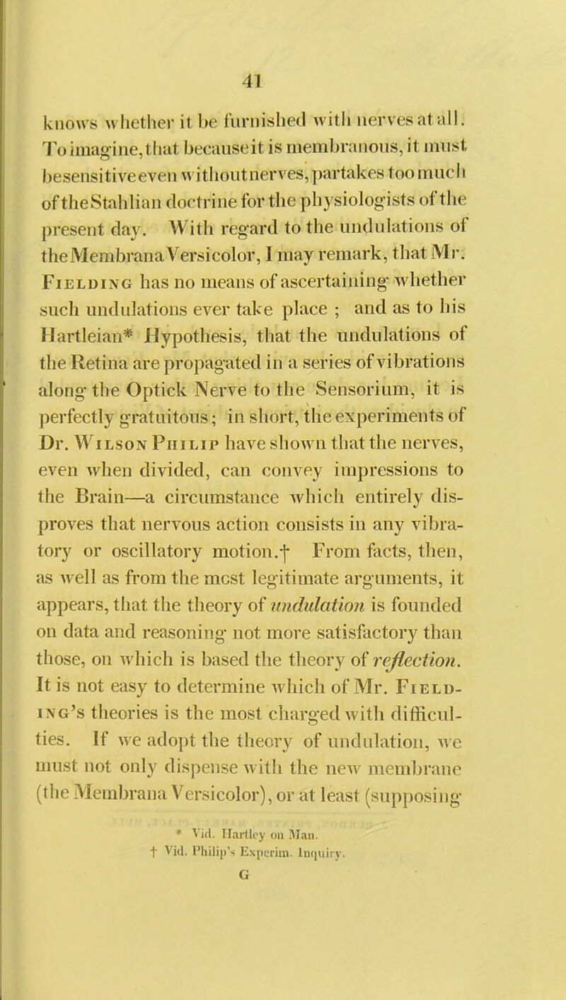 knows whether it be furnished with nerves at all. To imag ine, that because it is membranous, it must besensitiveeven withoutnerves, partakes too much of theStahlian doctrine for the physiologists of the present day. With regard to the undulations of theMembrana Versicolor, I may remark, that Mr. Fielding has no means of ascertaining whether such undulations ever take place ; and as to his Hartleian* Hypothesis, that the undulations of the Retina are propagated in a series of vibrations along the Optick Nerve to the Sensorium, it is perfectly gratuitous; in short, the experiments of Dr. Wilson Philip have shown that the nerves, even Avhen divided, can convey impressions to the Brain—a circiunstance which entirely dis- proves that nervous action consists in any vibra- tory or oscillatory motion.-]- From facts, then, as Avell as from the most legitimate arguments, it appears, that the theory of undulation is founded on data and reasoning not more satisfactory than those, on which is based the theory of reflection. It is not easy to determine which of Mr. Field- ing's theories is the most charged with difficul- ties. If we adopt the theory of undulation, we must not only dispense with the new membrane (the Membrana Versicolor), or at least (supposing * Vitl. Harllcy on Man. t Vid, Philip'ri Experim. Inquiry. G