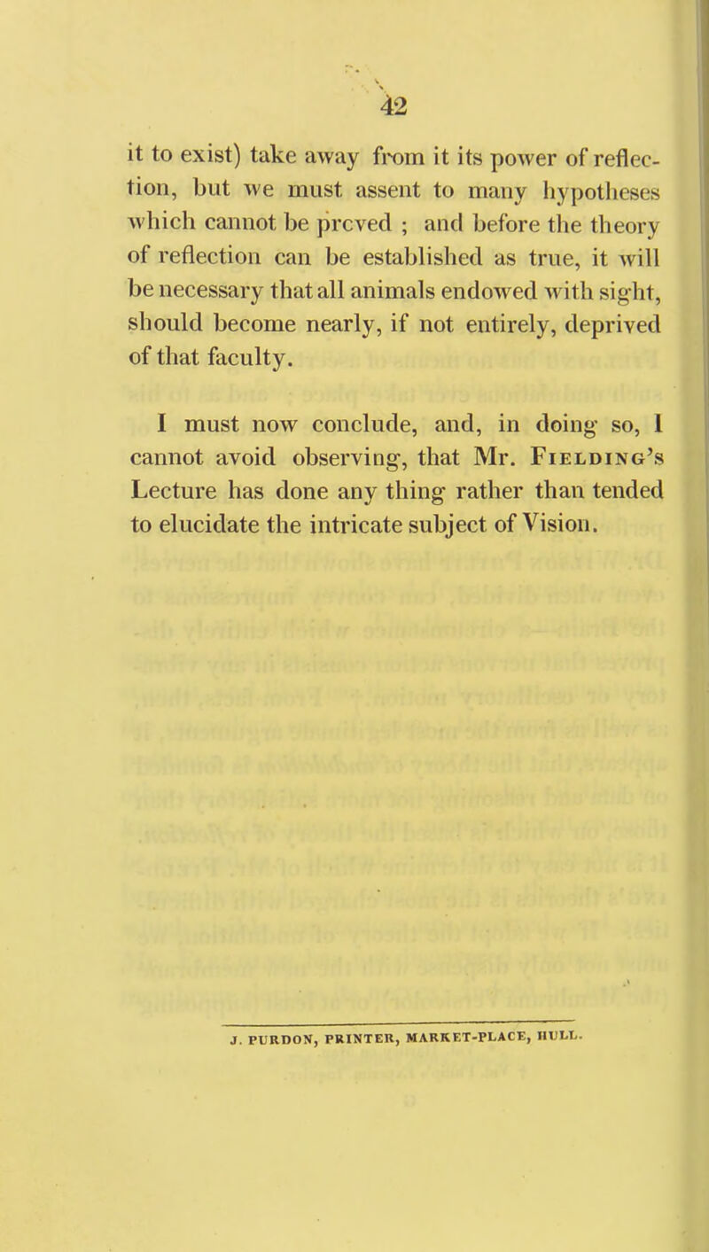 it to exist) take away from it its power of reflec- tion, but we must assent to many hypotheses which cannot be proved ; and before the theory of reflection can be established as true, it will be necessary that all animals endowed with sight, should become nearly, if not entirely, deprived of that faculty. I must now conclude, and, in doing so, 1 cannot avoid observing, that Mr. Fielding's Lecture has done any thing rather than tended to elucidate the intricate subject of Vision. J. PURDON, PRINTER, MARKET-PLACE, HULL.