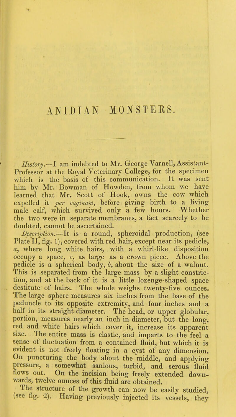 History.—\ am indebted to Mr. George Varnell, Assistant- Professor at the Royal Veterinary College, for the specimen which is the basis of this conamunication. It was sent him by Mr. Bowman of Howden, from whom we have learned that Mr. Scott of Hook, owns the cow which expelled it per vaginam, before giving birth to a living male calf, which survived only a few hours. Whether the two were in separate membranes, a fact scarcely to be doubted, cannot be ascertained. Description.—It is a round, spheroidal production, (see Plate II, fig. 1), covered with red hair, except near its pedicle, a, where long white hairs, with a whirl-like disposition occupy a space, c, as large as a crown piece. Above the pedicle is a spherical body, b, about the size of a walnut. This is separated from the large mass by a slight constric- tion, and at the back of it is a little lozenge-shaped space destitute of hairs. The whole weighs twenty-five ounces. The large sphere measures six inches from the base of the peduncle to its opposite extremity, and four inches and a half in its straight diameter. The head, or upper globular, portion, measures nearly an inch in diameter, but the long, red and white hairs which cover it, increase its apparent size. The entire mass is elastic, and imparts to the feel a sense of fluctuation from a contained fluid, but which it is evident is not freely floating in a cyst of any dimension. On puncturing the body about the middle, and applying pressure, a somewhat sanious, turbid, and serous fluid flows out. On the incision being freely extended down- wards, twelve ounces of this fluid are obtained. The structure of the growth can now be easily studied, (see fig. 2). Having previously injected its vessels, they