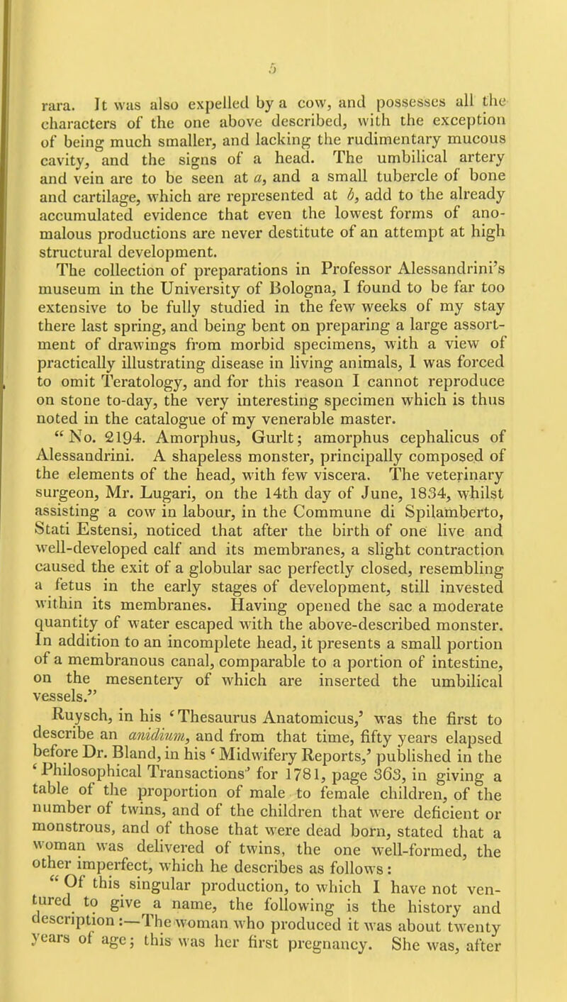 rara. It was also expelled by a cow, and possesses all the characters of the one above described, with the exception of being much smaller, and lacking tlxe rudimentary mucous cavity, and the signs of a head. The umbilical artery and vein are to be seen at a, and a small tubercle of bone and cartilage, which are represented at h, add to the already accumulated evidence that even the lowest forms of ano- malous productions are never destitute of an attempt at high structural development. The collection of preparations in Professor Alessandrini's museum in the University of Bologna, I found to be far too extensive to be fully studied in the few weeks of my stay there last spring, and being bent on preparing a large assort- ment of drawings from morbid specimens, with a view of practically illustrating disease in living animals, 1 was forced to omit Teratology, and for this reason I cannot reproduce on stone to-day, the very interesting specimen which is thus noted in the catalogue of my venerable master. No. 2194. Amorphus, Gurlt; amorphus cephalicus of Alessandrini. A shapeless monster, principally composed of the elements of the head, with few viscera. The veterinary surgeon, Mr. Lugari, on the 14th day of June, 1834, whilst assisting a cow in labour, in the Commune di Spilamberto, Stati Estensi, noticed that after the birth of one live and well-developed calf and its membranes, a slight contraction caused the exit of a globular sac perfectly closed, resembling a fetus in the early stages of development, still invested within its membranes. Having opened the sac a moderate quantity of water escaped with the above-described monster. In addition to an incomplete head, it presents a small portion of a membranous canal, comparable to a portion of intestine, on the mesentery of which are inserted the umbilical vessels. Ruysch, in his ' Thesaurus Anatomicus,' was the first to describe an anidium, and from that time, fifty years elapsed before Dr. Bland, in his ' Midwifery Reports,' published in the ' Phdosophical Transactions' for 1781, page 363, in giving a table of the proportion of male to female children, of the number of twins, and of the children that were deficient or monstrous, and of those that were dead born, stated that a woman was delivered of twins, the one well-formed, the other imperfect, which he describes as follows:  Of this singular production, to which I have not ven- tured to give a name, the following is the history and description :—The woman who produced it was about twenty years of age; this was her first pregnancy. She was, after