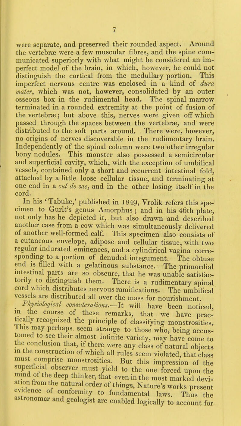 were separate, and preserved their rounded aspect. Around the vertebras were a few muscular fibres, and the spine com- municated superiorly with what might be considered an im- perfect model of the brain, in which, however, he could not distinguish the cortical from the medullary portion. This imperfect nervous centre was euclosed in a kind of dura mater, which was not, however, consolidated by an outer osseous box in the rudimental head. The spinal marrow terminated in a rounded extremity at the point of fusion of the vertebras; but above this, nerves were given off which passed through the spaces between the vertebrae, and were distributed to the soft parts around. There were, however, no origins of nerves discoverable in the rudimentary brain. Independently of the spinal column were two other irregular bony nodules. This monster also possessed a semicircular and superficial cavity, which, with the exception of umbilical vessels, contained only a short and recurrent intestinal fold, attached by a little loose cellular tissue, and terminating at one end in a cul de sac, and in the other losing itself in the cord. In his 'Tabulae,' published in 1849, Vrolik refers this spe- cimen to Gurlt's genus Amorphus; and in his 46th plate, not only has he depicted it, but also drawn and described another case from a cow which was simultaneously delivered of another well-formed calf. This specimen also consists of a cutaneous envelope, adipose and cellular tissue, with two regular indurated eminences, and a cylindrical vagina corre- sponding to a portion of denuded integument. The obtuse end is filled with a gelatinous substance. The primordial mtestinal parts are so obscure, that he was unable satisfac- torily to distinguish them. There is a rudimentary spinal cord which distributes nervous ramifications. The umbilical vessels are distributed all over the mass for nourishment. Physiological considerations.—It will have been noticed, in the course of these remarks, that we have prac- tically recognized the principle of classifying monstrosities. Ihis may perhaps, seem strange to those who, being accus- tomed to see their almost infinite variety, may have come to the conclusion that, if there were any class of natural obiects in the construction of which all rules seem violated, that class must comprise monstrosities. But this impression of the superficial observer must yield to the one forced upon the mind of the deep thmker, that even in the most marked devi- fvuHtT V ^.^^^l^^d^r o^ things, Nature's works present evidence of conformity to fundamental laws. Thus the astronomer and geologist are enabled logically to account for