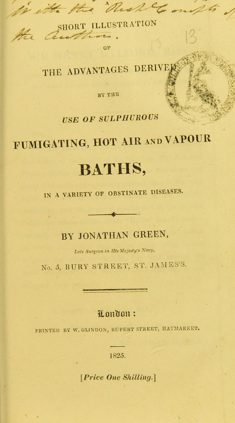SHORT ILLUSTRATION OP THE ADVAT^TAGES DEKlVl^^ |^ ^ BY THE USE OF SULPHUROUS ''^^^-P^^^ FUMIGATING, HOT AIR and VAPOUR BATHS, IN A VARIETY OF OBSTINATE DISEASES. BY JONATHAN GREEN, Lnle Surgeon in His Majesty:i Navy, No. o, BURY STREET, ST. JAMES'S. PRINTED BV \V. GLINDON, RUPERT STREET, HATMARKET. 1825. [Price One Shilling.]
