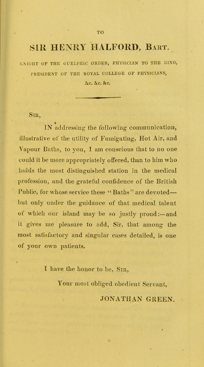 TO Sill HENRY HALFORD, Bart. h.MtiUT OP THE GUELPHIC ORDER, PHYSICIAN TO THE KING, rRESIDEN'T OF TUE ROYAL COLLEGE OP PHYSICIANS, 5cc. &CC. &c. Sm, IN addressing- the following communication, illustrative of the utility of Fumigating, Hot Air, and Vapour Baths, to you, I am conscious that to no one could it be more appropriately offered, than to him who holds the most distinguished station in the medical profession, and the grateful confidence of the British Public, for whose service these  Baths are devoted— but only under the guidance of that medical talent of which our island may be so justly proud:—and it gives me pleasure to add. Sir, that among the most satisfactory and singular cases detailed, is one of your own patients. I have the honor to be, Sir, Your most obliged obedient Servant, JONATHAN GREEN.