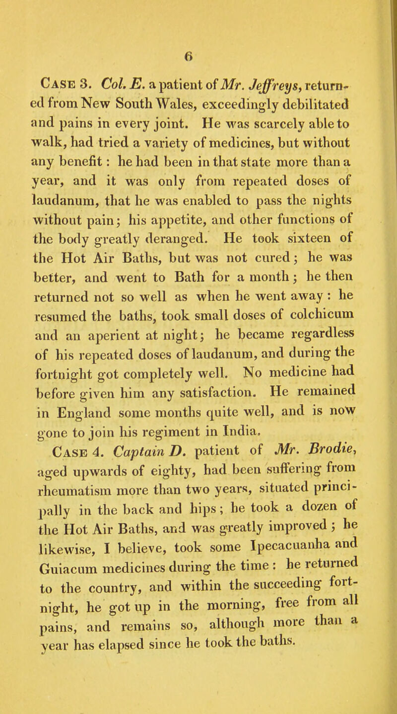 Case 3. Col. E. a patient of Mr. Jeffreys, return- ed from New South Wales, exceedingly debilitated and pains in every joint. He was scarcely able to walk, had tried a variety of medicines, but without any benefit: he had been in that state more than a year, and it was only from repeated doses of laudanum, that he was enabled to pass the nights without pain; his appetite, and other functions of the body greatly deranged. He took sixteen of the Hot Air Baths, but was not cured; he was better, and went to Bath for a month he then returned not so well as when he went away : he resumed the baths, took small doses of colchicum and an aperient at nighty he became regardless of his repeated doses of laudanum, and during the fortnight got completely well. No medicine had before given him any satisfaction. He remained in England some months quite well, and is now gone to join his regiment in India. Case 4. Captain D. patient of Mr. Brodie, aged upwards of eighty, had been suffering from rheumatism more than two years, situated prmci- pally in the back and hips; he took a dozen of the Hot Air Baths, and was greatly improved ; he likewise, I believe, took some Ipecacuanha and Guiacum medicines during the time : he returned to the country, and within the succeeding fort- night, he got up in the morning, free from all pains, and remains so, although more than a year has elapsed since he took the baths.