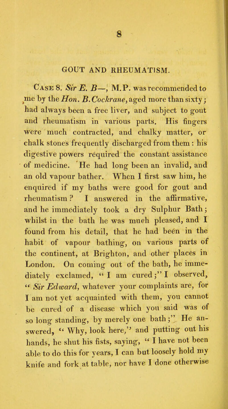 GOUT AND RHEUMATISM. Cases. Sir E. B—, M. P. was recommended to me by the Hon. B. Cochranej aged more than sixty; had always been a free liver, and subject to gout and rheumatism in various parts. His fingers were much contracted, and chalky matter, or chalk stones frequently discharged from them : his digestive powers required the constant assistance of medicine. He had long been an invalid, and an old vapour bather. When I first saw him, he enquired if my baths were good for gout and rheumatism ? I answered in the affirmative, and he immediately took a dry Sulphur Bath; whilst in the bath he was much pleased, and I found from his detail, that he had been in the habit of vapour bathing, on various parts of the continent, at Brighton, and other places in London. On coming out of the bath, he imme- diately exclamed, I am cured; I observed, ** Sir Edward, whatever your complaints are, for I am not yet acquainted with them, you cannot be cured of a disease which you said was of so long standing, by merely one bath; He an- swered, Why, look here/' and putting out his hands, he shut his fists, saying,  I have not been able to do this for years, I can but loosely hold my knife and fork at table, nor have I done otherwise