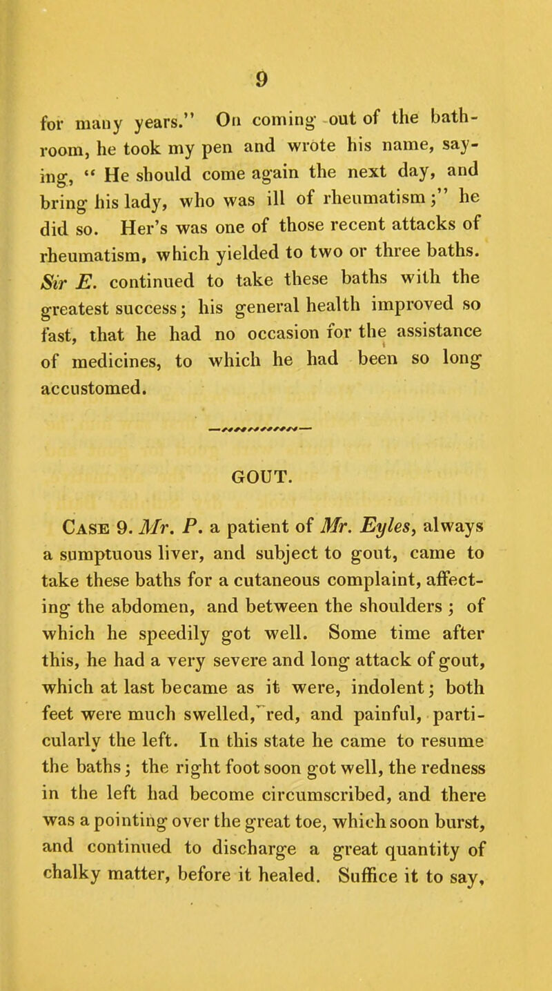 for many years. On conning- out of the bath- room, he took my pen and wrote his name, say- ing, '* He should come again the next day, and bring his lady, who was ill of rheumatismhe did so. Her's was one of those recent attacks of rheumatism, which yielded to two or three baths. Sir E. continued to take these baths with the greatest success; his general health improved so fast, that he had no occasion for the assistance of medicines, to which he had been so long accustomed. GOUT. Case 9. Mr. P. a patient of Mr. Eyles, always a sumptuous liver, and subject to gout, came to take these baths for a cutaneous complaint, affect- ing the abdomen, and between the shoulders ; of which he speedily got well. Some time after this, he had a very severe and long attack of gout, which at last became as it were, indolent j both feet were much swelled, red, and painful, parti- cularly the left. In this state he came to resume the baths; the right foot soon got well, the redness in the left had become circumscribed, and there was a pointing over the great toe, which soon burst, and continued to discharge a great quantity of chalky matter, before it healed. Suffice it to say.