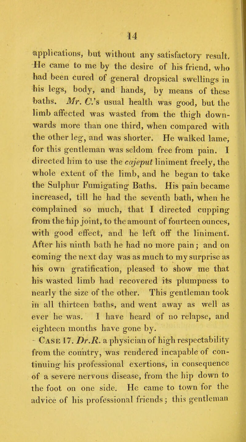 applications, but without any satisfactory result. He came to me by the desire of his friend, who had been cured of general dropsical swellings in his legs, body, and hands, by means of these baths. Mr. C's usual health was good, but the limb affected was wasted from the thigh down- wards more than one third, when compared with the other leg, and was shorter. He walked lame, for this gentleman was seldom free from pain. I directed him to use the cajeput liniment freely, the whole extent of the limb, and he began to take the Sulphur Fumigating Baths. His pain became increased, till he had the seventh bath, when he complained so much, that I directed cupping from the iiip joint, to the amount of fourteen ounces, with good effect, and he left off the liniment. After his ninth bath he had no more pain; and on coming the next day was as much to my surprise as his own gratification, pleased to show me that his wasted limb had recovered its plumpness to nearly the size of the other. This gentleman took in all thirteen baths, and went away as well as ever he was. I have heard of no relapse, and eighteen months have gone by. Case 17. Dr.R. a physician of high respectability from the couiitry, was rendered incapable of con- tinuing his professional exertions, in consequence of a severe nervous disease, from the hip down to the foot on one side. He came to town for the advice of his professional friends; this gentleman