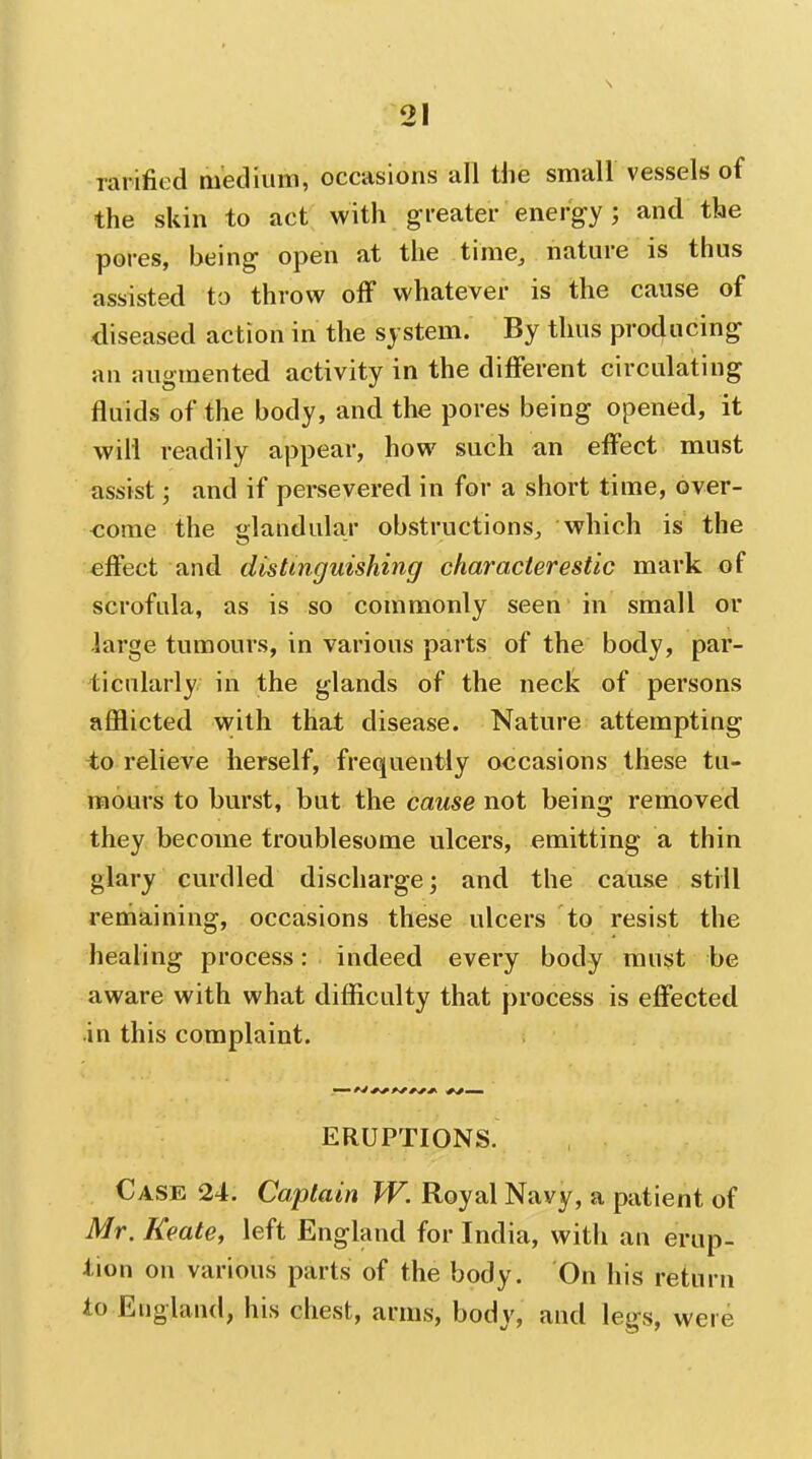 rarified medium, occasions all the small vessels of the skin to act with gi'eater energy; and the pores, being open at the time, nature is thus assisted to throw off whatever is the cause of diseased action in the system. By thus producing an augmented activity in the different circulating fluids of the body, and the pores being opened, it will readily appear, how such an effect must assist; and if persevered in for a short time, over- come the glandular obstructions, which is the effect and distinguishing characierestic mark of scrofula, as is so commonly seen in small or large tumours, in various parts of the body, par- ticularly in the glands of the neck of persons afflicted with that disease. Nature attempting io relieve herself, frequently occasions these tu- mours to burst, but the cause not being removed they become troublesome ulcers, emitting a thin glary curdled discharge; and the cause still remaining, occasions these ulcers to resist the healing process: indeed every body must be aware with what difficulty that process is effected in this complaint. ERUPTIONS. Case 24. Captain W. Royal Navy, a patient of Mr. Keate, left England for India, witli an erup- tion on various parts of the body. On his return to England, his chest, arms, body, and legs, were