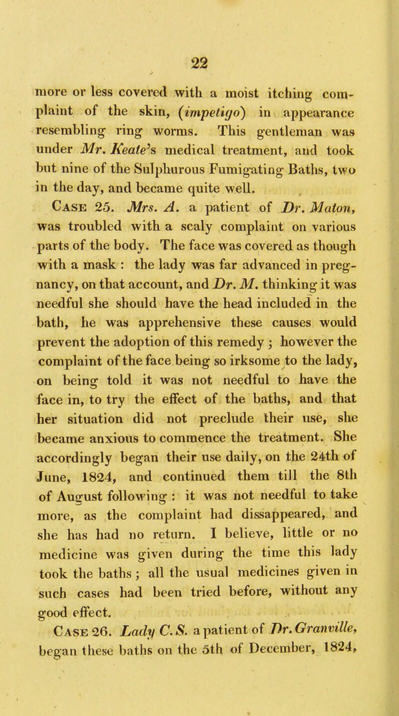 more or less covered with a moist itching com- plaint of the skin, {impetigo) in appearance resembling ring worms. This gentleman was under Mr. Keate's medical treatment, and took but nine of the Sulphurous Fumigating Baths, two in the day, and became quite well. Case 25. Mrs. A. a patient of Dr. Maton, was troubled with a scaly complaint on various parts of the body. The face was covered as though with a mask : the lady was far advanced in preg- nancy, on that account, and Dr. M. thinking it was needful she should have the head included in the bath, he was apprehensive these causes would prevent the adoption of this remedy however the complaint of the face being so irksome to the lady, on being told it was not needful to have the face in, to try the effect of the baths, and that her situation did not preclude their use, she became anxious to commence the treatment. She accordingly began their use daily, on the 24th of June, 1824, and continued them till the 8th of Ausfust folloM'ing : it was not needful to take more, as the complaint had dissappeared, and she has had no return. I believe, little or no medicine was given during the time this lady took the baths; all the usual medicines given in such cases had been tried before, without any good effect. Case 26. LadyC.S. a patient of Dr.Granmlle, began these baths on the 5th of December, 1824,