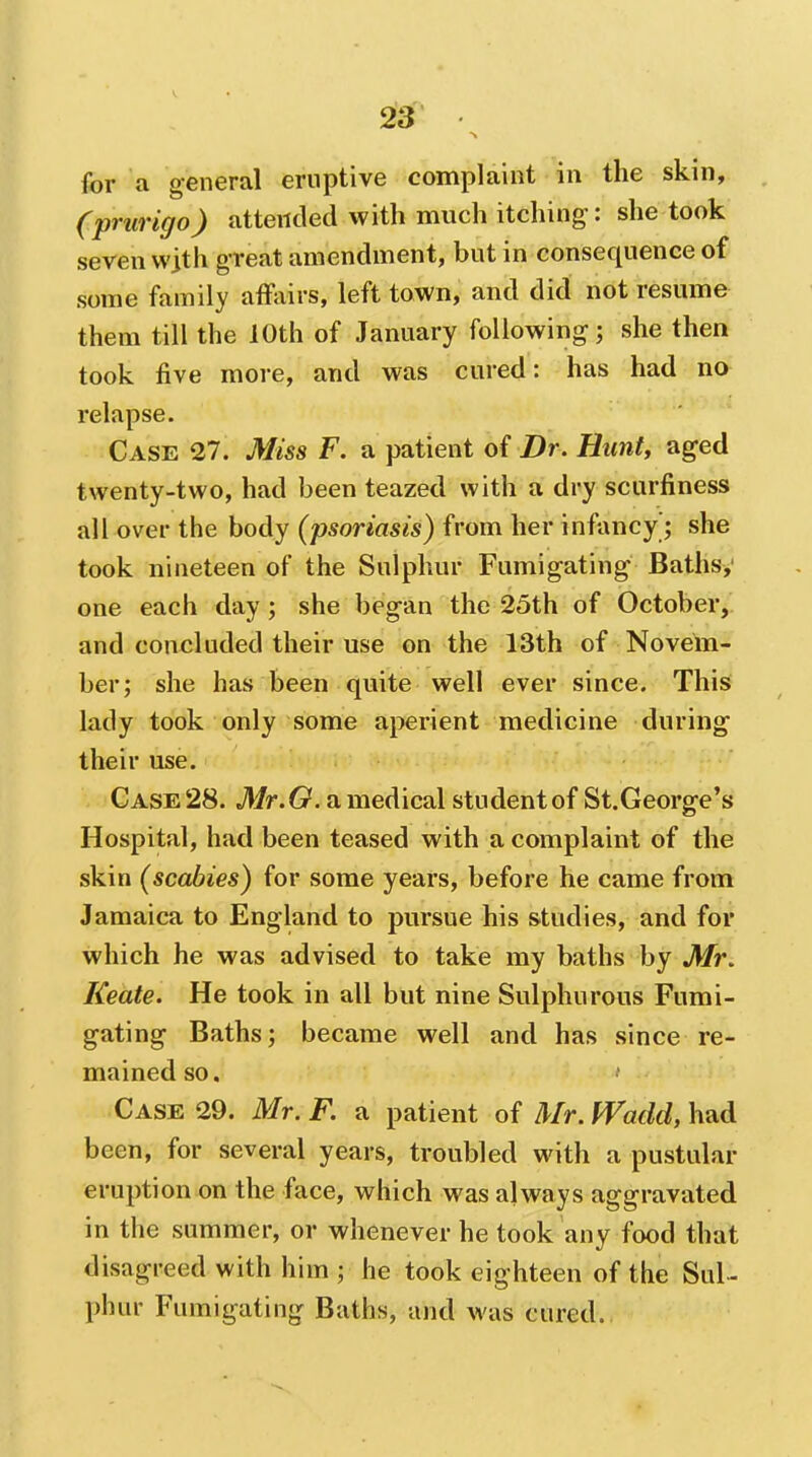 for a general eruptive complaint in the skin, (prurigo) attended with much itching: she took seven wjth great amendment, but in consequence of some family atfairs, left town, and did not resume them till the 10th of January following; she then took five more, and was cured: has had no relapse. Case 27. Miss F. a patient of Dr. Hunt, aged twenty-two, had been teazed with a dry scurfiness all over the body (psoriasis) from her infancy; she took nineteen of the Sulphur Fumigating Baths,' one each day; she began the 25th of October, and concluded their use on the 13th of Novem- ber; she has been quite well ever since. This lady took only some aperient medicine during their use. Case 28. Mr.O. a medical student of St.George's Hospital, had been teased with a complaint of the skin (scabies) for some years, before he came from Jamaica to England to pursue his studies, and for which he was advised to take my baths by Mr, Keate. He took in all but nine Sulphurous Fumi- gating Baths; became well and has since re- mained so. Case 29. Mr. F. a patient of Mr. fVadd, had been, for several years, troubled with a pustular eruption on the face, which was always aggravated in the summer, or whenever he took any food that disagreed with him ; he took eighteen of the Sul- phur Fumigating Baths, and was cured.