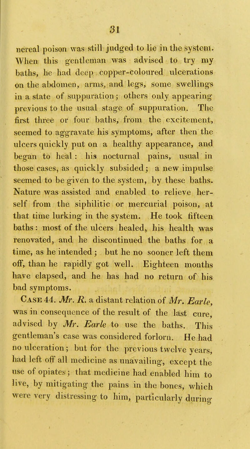 iiereal poison was still judged to lie in the system. When this gentleman was advised to try my baths, he had deep copper-coloured ulcerations on the abdomen, armsj and legs, some swellings in a state of suppuration; others only appearing previous to the usual stage of suppuration. The fii-st three or four baths, from the excitement, seemed to aggravate his symptoms, after then the ulcers quickly put on a healthy appearance, and began to heal : his nocturnal pains, usual in those cases, as quickly subsided; a new impulse seemed to be given to the system, by these baths. Nature was assisted and enabled to relieve her- self from the siphilitic or mercurial poison, at that time lurking in the system. He took fifteen baths: most of the idcers healed, his health was renovated, and he discontinued the baths for a time, as he intended; but he no sooner left them off, than he rapidly got well. Eighteen months have elapsed, and he has had no return of his bad symptoms. Case 44. Mr. R. a distant relation of Mr. Earle, was in consequence of the result of the last cure, advised by Mr. Earle to use the baths. This gentleman's case was considered forlorn. He had no ulceration; but for the previous twelve years, had left off all medicine as unavailing, except the use of opiates; that medicine had enabled him to live, by mitigating the pains in the bones, which were very distressing to him, particularly diirino- I