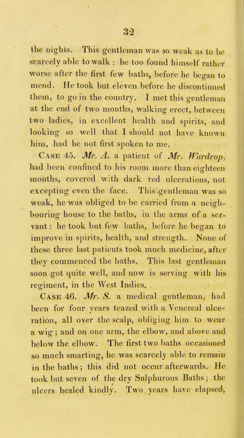 3-2 the nig^hts. This gentleman was so weak as to be scarcely able to walk : he too found himself rather worse after the first few baths, before he beo-an to mend. He took but eleven before he discontinued theni) to go in the country. I met this gentleman at the end of two months, walking- erect, between two ladies, in excellent health and spirits, and looking- so well that I should not have known him, had he not first spoken to me. Case 45. Mr. A. a patient of Mr. Wardrop, had been confined to his room more than eighteen months, covered with dark red ulcerations, not excepting even the face. This'-gentleman was so weak, he was obliged to be carried from a neigh- bouring house to the baths, in the arms of a ser- vant: he took but few baths, before he began to improve in spirits, health, and strength. None of these three last patients took much medicine, after they commenced the baths. This last gentleman soon got quite well, and now is serving with his regiment, in the West Indies. Case 46. Mr. S. a medical gentlemauj had been for four years teazed with a Venereal ulce- ration, all over the scalp, obliging him to wear a wig; and on one arm, the elbow, and above and below the elbow. The first two baths occasioned so much smarting, he was scarcely able to remain in the baths; this did not occur afterwards. He took but seven of the dry Sulphurous Baths; the ulcers healed kindly. Two years have elapsed,