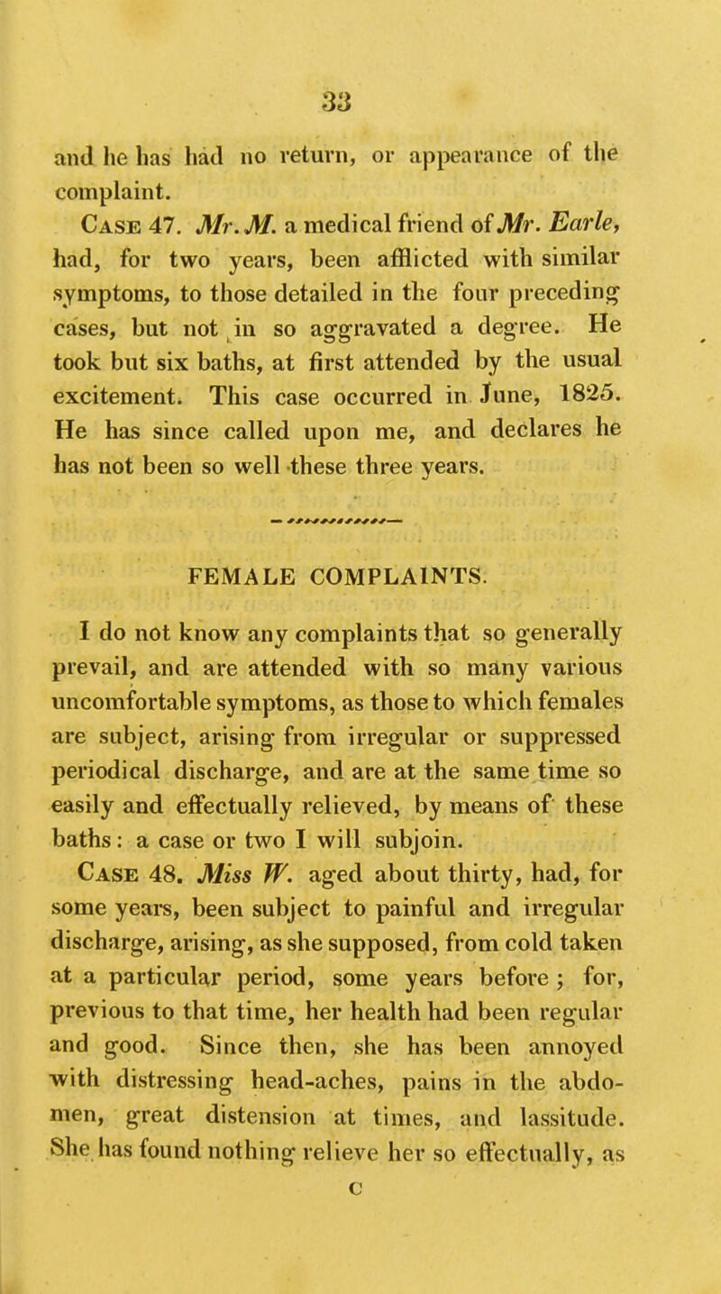 and he has had no return, or appearance of the complaint. Case 47. Mr. M. a medical friend of Mr. Earld had, for two years, been afflicted with similar symptoms, to those detailed in the four preceding cases, but not in so aggravated a degree. He took but six baths, at first attended by the usual excitement. This case occurred in June, 1825. He has since called upon me, and declares he has not been so well these three years. FEMALE COMPLAINTS. I do not know any complaints that so generally prevail, and are attended with so many various uncomfortable symptoms, as those to which females are subject, arising from irregular or suppressed periodical discharge, and are at the same time so easily and effectually relieved, by means of these baths: a case or two I will subjoin. Case 48. Miss W. aged about thirty, had, for some years, been subject to painful and irregular discharge, arising, as she supposed, from cold taken at a particular period, some years before ; for, previous to that time, her health had been regular and good. Since then, she has been annoyed ■with distressing head-aches, pains in the abdo- men, great distension at times, and lassitude. She has found nothing relieve her so effectually, as c