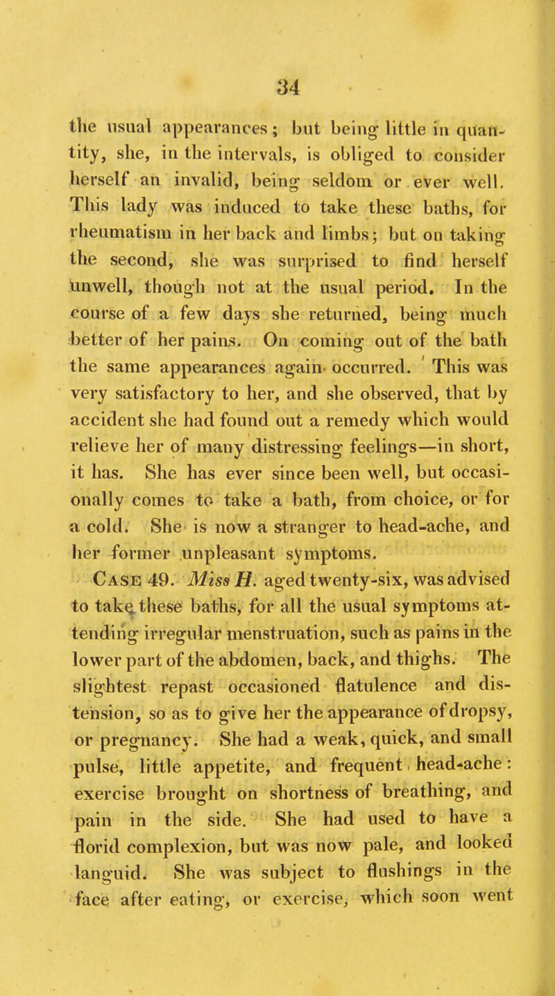 84 the usual appearances; but being little in quan- tity, she, in the intervals, is obliged to consider herself an invalid, being seldom or ever well. This lady was induced to take these baths, for rheumatism in her back and limbs; but on taking the second, she was surprised to find herself Imwell, though not at the usual period. In the course of a few days she returned, being much better of her paias. On coming out of the bath the same appearances again- occurred. This was very satisfactory to her, and she observed, that by accident she had found out a remedy which would relieve her of many distressing feelings—in short, it has. She has ever since been well, but occasi- onally comes to take a bath, from choice, or for a cold. She is now a stranger to head-ache, and her former unpleasant symptoms. Case 49. iWzss fl. aged twenty-six, vs^as advised to tak^these baths, for all the usual symptoms at- tending irregular menstruation, such as pains in the lower part of the abdomen, back, and thighs. The slightest repast occasioned flatulence and dis- tension, so as to give her the appearance of dropsy, or pregnancy. She had a weak, quick, and small pulse, little appetite, and frequent head-ache: exercise brought on shortness of breathing, and pain in the side. She had used to have a florid complexion, but was now pale, and looked languid. She was subject to flushings in the •face after eating, or exercise, which soon went