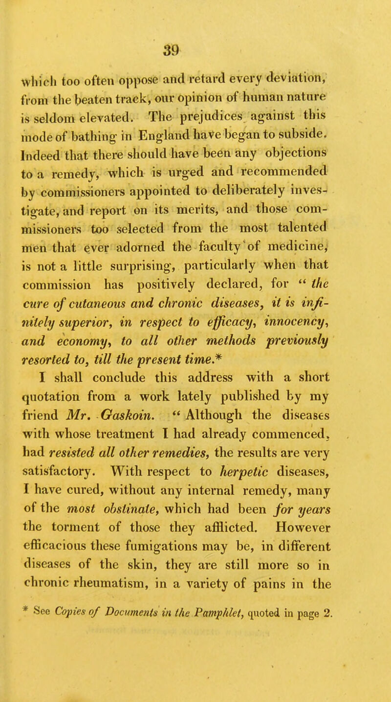 which too often oppose and retard every deviation, from tlie beaten track, our opinion of human nature is seldom elevated. The prejudices against this mode of bathing in England have began to subside. Indeed that there should have been any objections to a remedy, which is urged and recommended by commissioners appointed to deliberately inves- tigate, and report on its merits, and those com- missioners too selected from the most talented men that ever adorned the faculty of medicine,* is not a little surprising, particularly when that commission has positively declared, for  the cure of cutaneous and chronic diseases, it is infi- nitely superior, in respect to eifficacf/, innocency^ and economy^ to all other methods previously resorted to, till the present time.* I shall conclude this address with a short quotation from a work lately published by my friend Mr. Gaskoin.  Although the diseases with whose treatment I had already commenced, had resisted all other remedies, the results are very satisfactory. With respect to herpetic diseases, I have cured, without any internal remedy, many of the most obstinate, which had been for years the torment of those they afflicted. However effi cacious these fumigations may be, in different diseases of the skin, they are still more so in chronic rheumatism, in a variety of pains in the * See Copies of Documents in the Pamphlet, quoted in page 2.