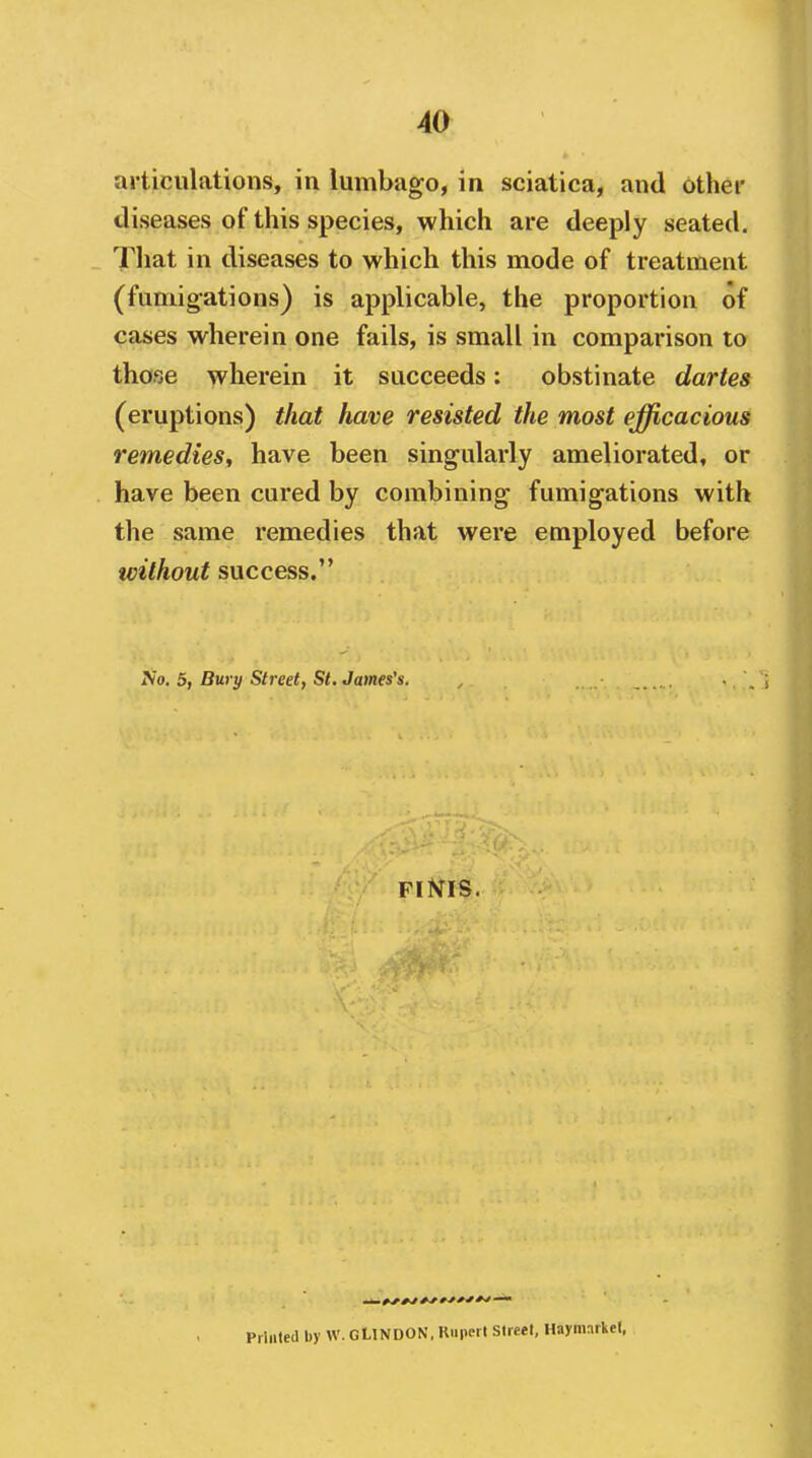 articulations, in lumbago, in sciatica, and othei' diseases of this species, which are deeply seated. That in diseases to which this mode of treatment (fumigations) is applicable, the proportion of cases wherein one fails, is small in comparison to those wherein it succeeds: obstinate dartes (eruptions) that have resisted the most efficacious remedies^ have been singularly ameliorated, or have been cured by combining fumigations with the same remedies that were employed before ivithout success. No, 5, Burtf Street, St. James's. Piinled by W. GLlNDON, Kuperl Street, Haynnrkel,