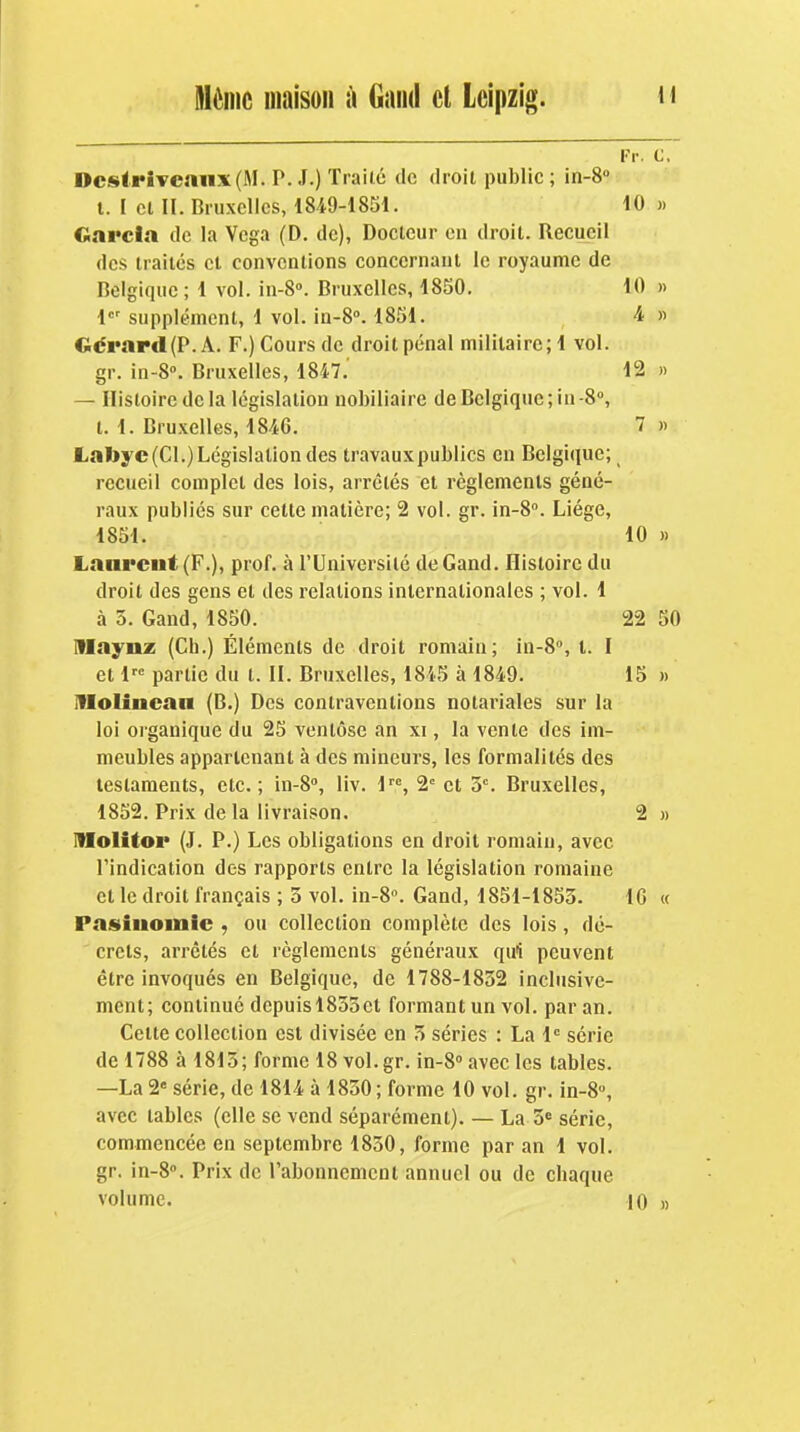 ~ Pv. C. OcstriTennx(M. P. J.) Traité de droit public ; in-S t. I Cl II. Bruxelles, 1849-1851. 10 « Garcia de la Vcga (D, de), Docteur eu droit. Recueil des traités cl conventions concernant le royaume de Belgique; 1 vol. in-S». Bruxelles, 1850. 10 » 1 supplément, 1 vol. in-8. 1851. 4 » Gérard (P. A. F.) Cours de droit pénal militaire;! vol. gr. in-8°. Bruxelles, 1847. 12 » — Histoire delà législation nobiliaire de Belgique; in-8°, t. 1. Bruxelles, 184G. 7 « Lall>yc(Cl.) Législation des travauxpubllcs en Belgique; recueil complet des lois, arrêtés et règlements géné- raux publiés sur cette matière; 2 vol. gr. in-S. Liège, 1851. 10 » Laurent (F.), prof, à l'Université deGand. Histoire du droit des gens et des relations internationales ; vol. 1 à 5. Gand, 1850. 22 50 niaynz (Ch.) Éléments de droit romain; in-8'', t. I et 1 partie du t. II. Bruxelles, 1845 à 1849. 15 » Iflolinean (B.) Des contraventions notariales sur la loi organique du 25 ventôse an xi, la vente des im- meubles appartenant à des mineurs, les formalités des testaments, etc.; in-8'', liv. l, 2' et 5. Bruxelles, 1852. Prix de la livraison. 2 » IMolitor (J. P.) Les obligations en droit romain, avec l'indication des rapports entre la législation romaine et le droit français ; 3 vol. in-8. Gand, 1851-1853. IG « Pasiiiomie , ou collection complète des lois, dé- crets, arrêtés et règlements généraux qui peuvent être invoqués en Belgique, de 1788-1832 inclusive- ment; continué depuisl833et formant un vol. par an. Cette collection est divisée en 3 séries : La 1 série de 1788 à 1813; forme 18vol.gr. in-S avec les tables. —La 2« série, de 1814 à 1850 ; forme 10 vol. gr. in-8, avec tables (elle se vend séparément). — La 3 série, commencée en septembre 1830, forme par an 1 vol. gr. in-8». Prix de l'abonnemcnl annuel ou de chaque volume. 10 »