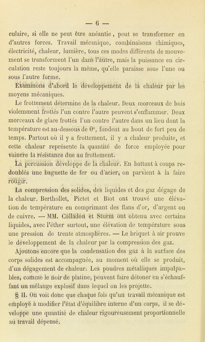 culaire, si elle ne peut être anéantie, peut se transformer en d'autres forces. Travail mécanique, com^Dinaisons chimiques, électricité, chaleur, lumière, tous ces modes différents de mouve- ment se transforment l'un dans l'autre, mais la puissance en cir- culation reste toujours la même, qu'elle paraisse sous l'une ou sous l'autre forme. Examinons d'abord le développement de lâ chaleur par les moyens mécaniques. Le frottement détermine de la chaleur. Deux morceaux de bois violemment frottés l'un contre l'autre peuvent s'enflammer. Deux morceaux de glace frottés l'un contre l'autre dans un lieu dont la température est au-dessous de 0°, fondent au bout de fort peu de temps. Partout où il y a frottement, il y a chaleur produite, et cette chaleur représente la quantité de force employée pour vaincre lâ résistance due au frottement. La percussion développe de la chaleur. En battant à coups re- doublés une baguette de fer ou d'acier, on parvient à la faire rOiigir. La compression des solides, des liquides et des gaz dégage de la chaleur. Berthoilet, Pictet et Biot ont trouvé une éléva- tion de température en comprimant des flans d'or, d'argent ou de cuivre. — MM. Gollàdôil èt Sturni ont obtenu avec certains liquides, avec l'éther surtout, une élévation de température sous une pression de trente atmosphères. — Le briquet à air prouve le développement de la chaleur par la compression des gaz. Ajoutons encore que la condensation des gaz à la surface des corps solides est accompagnée, au moment où elle se produit, d'un dégagement de chaleur. Les poudres mélaUiques impalpa- bles, coiîimè le noir de platine, peuvent faire détoner en s'échauf- fant un mélange explosif dans lequel on les projette. § IL On voit donc que chaque fois qu'un travail mécanique est erbployé à modifier l'état d'équilibre interne d'un corps, il se dé- veloppe une quantité de chaleur rigoureusement proportionnelle au travail dépensé.
