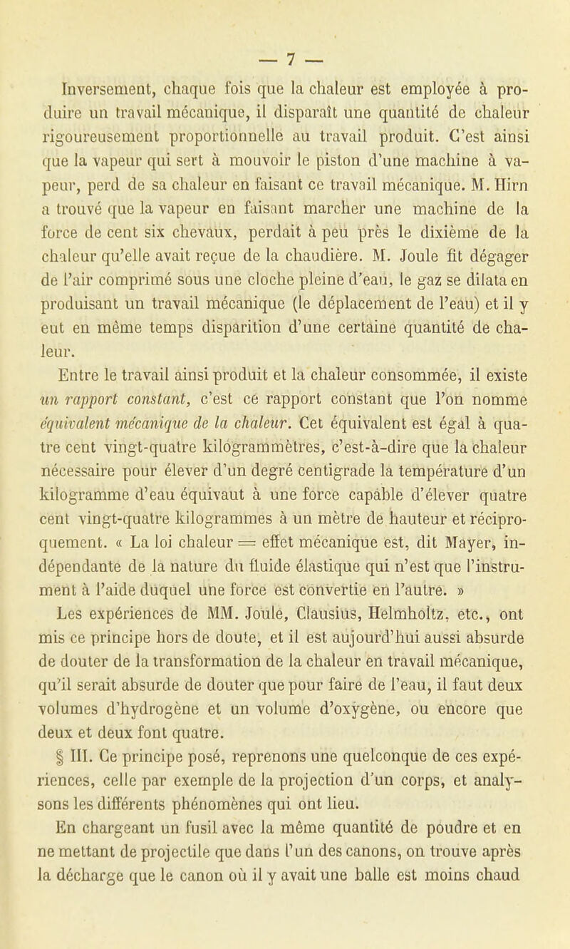 Inversement, chaque fois que la chaleur est employée à pro- duire un travail mécanique, il disparaît une quantité de chaleur rigoureusement proportionnelle au travail produit. C'est ainsi que la vapeur qui sert à mouvoir le piston d'une machine à va- peur, perd de sa chaleur en faisant ce travail mécanique. M. îlirn a trouvé que la vapeur en faisant marcher une machine de la force de cent six chevaux, perdait à peu près le dixième de la chaleur qu'elle avait reçue de la chaudière. M. Joule fit dégager de l'air comprimé sous une cloche pleine d'eau, le gaz se dilata en produisant un travail mécanique (le déplacement de l'eau) et il y eut en même temps disparition d'une certaine quantité de cha- leur. Entre le travail ainsi produit et la chaleur consommée, il existe un rapport constant, c'est ce rapport constant que l'on nomme éqîiivalent mécanique de la chaleur. Cet équivalent est égal à qua- tre cent vingt-quatre kilogrammètres, c'est-à-dire que la chaleur nécessaire pour élever d'un degré centigrade la température d'un kilogramme d'eau équivaut à une force capable d'élever quatre cent vingt-quatre kilogrammes à un mètre de hauteur et récipro- quement. « La loi chaleur == effet mécanique est, dit Mayer, in- dépendante de la nature du fluide élastique qui n'est que l'instru- ment à l'aide duquel une force est convertie en l'autre. » Les expériences de MM. Joule, Clausius, Helmhoitz, etc., ont mis ce principe hors de doute, et il est aujourd'hui aussi absurde de douter de la transformation de la chaleur en travail mécanique, qu^il serait absurde de douter que pour faire de l'eau, il faut deux volumes d'hydrogène et un volume d'oxygène, ou encore que deux et deux font quatre. I IIL Ce principe posé, reprenons une quelconque de ces expé- riences, celle par exemple de la projection d'un corps, et analy- sons les différents phénomènes qui ont lieu. En chargeant un fusil avec la même quantité de poudre et en ne mettant de projectile que dans l'un des canons, on trouve après la décharge que le canon où il y avait une halle est moins chaud