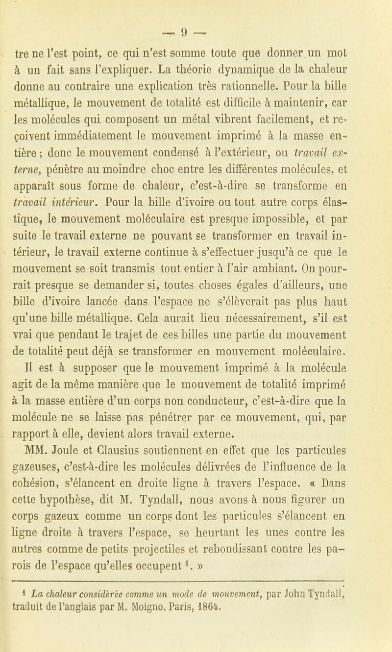 tre ne l'est point, ce qui n'est somme toute que donner un mot à un fait sans l'expliquer. La théorie dynamique de la chaleur donne au contraire une explication très rationnelle. Pour la bille métalhque, le mouvement de totalité est difficile à maintenir, car les molécules qui composent un métal vibrent facilement, et re- çoivent immédiatement le mouvement imprimé à la masse en-- tière ; donc le mouvement condensé à l'extérieur, ou travail ex terne, pénètre au moindre choc entre les différentes molécules, et apparaît sous forme de chaleur, c'est-à-dire se transforme en travail intérieur. Pour la bille d'ivoire ou tout autre corps élas- tique, le mouvement moléculaire est presque impossible, et par suite le travail externe ne pouvant se transformer en travail in- térieur, le travail externe continue à s'effectuer jusqu'à ce que le mouvement se soit transmis tout entier à l'air ambiant. On pour- rait presque se demander si, toutes choses égales d'ailleurs, une bille d'ivoire lancée dans l'espace ne s'élèverait pas plus haut qu'une bille métallique. Gela aurait lieu nécessairement, s'il est vrai que pendant le trajet de ces billes une partie du mouvement de totalité peut déjà se transformer en mouvement moléculaire. Il est à supposer que le mouvement imprimé à la molécule agit de la même manière que le mouvement de totalité imprimé à la masse entière d'un corps non conducteur, c'est-à-dire que la molécule ne se laisse pas pénétrer par ce mouvement, qui, par rapport à elle, devient alors travail externe. MM. Joule et Glausius soutiennent en effet que les particules gazeuses, c'est-à-dire les molécules délivrées de l'influence de la cohésion, s'élancent en droite ligne à travers l'espace. « Dans cette hypothèse, dit M. Tyndall, nous avons à nous figurer un corps gazeux comme un corps dont les particules s'élancent en ligne droite à travers l'espace, se heurtant les unes contre les autres comme de petits projectiles et rebondissant contre les pa- rois de l'espace qu'elles occupent ^ » 1 La chaleur considérée comme un mode de mouvement, par John Tyndull,