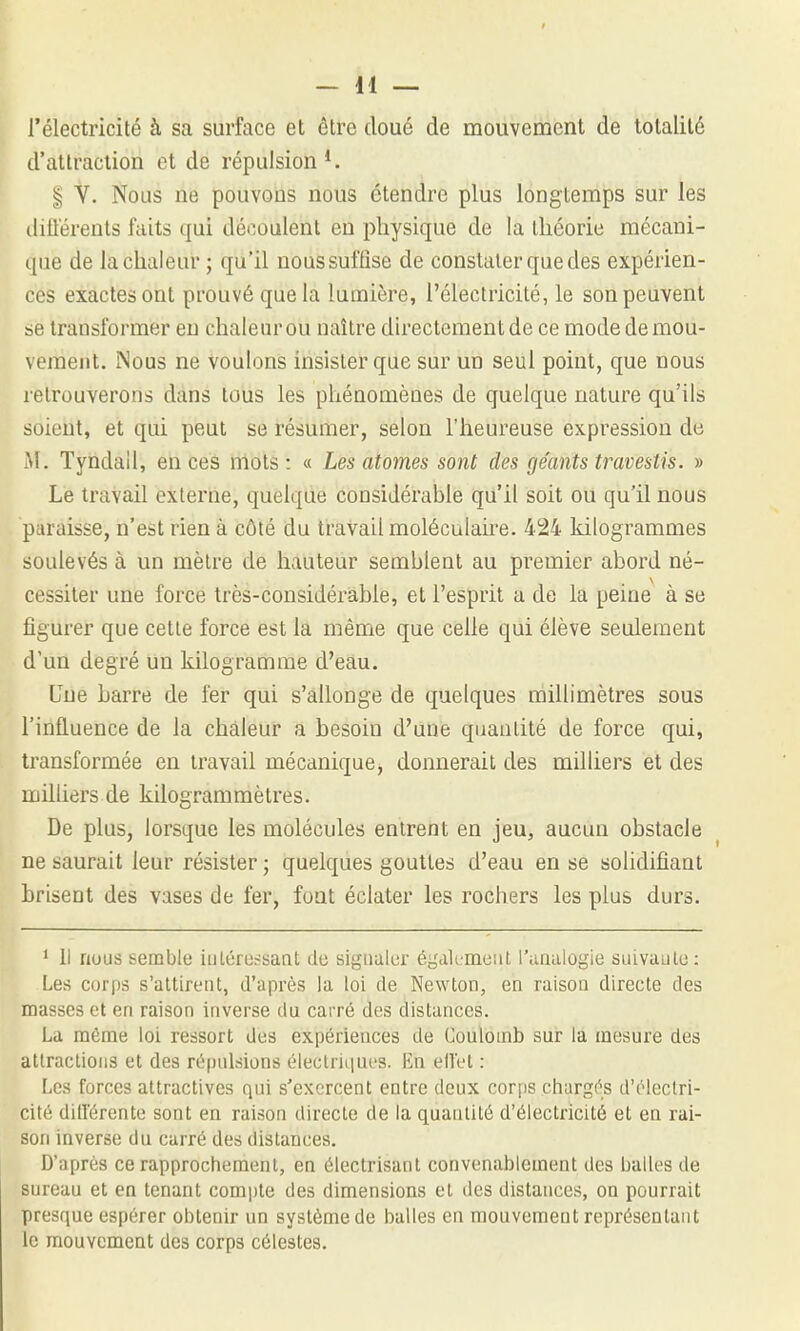 l'électricité à sa surface et être doué de mouvement de totalité d'attraction et de répulsion ^ I V. Nous ne pouvons nous étendre plus longtemps sur les (lillérents faits qui découlent en physique de la théorie mécani- que de la chaleur ; qu'il nous suffise de constater que des expérien- ces exactes ont prouvé que la lumière, l'électricité, le son peuvent se transformer en chaleur ou naître du'ecteraentde ce mode de mou- vement. Nous ne voulons insister que sur un seul point, que nous retrouverons dans tous les phénomènes de quelque nature qu'ils soient, et qui peut se résumer, selon l'heureuse expression de M. Tyndall, en ces mots: « Les atomes sont des géants travestis. » Le travail externe, quelque considérable qu'il soit ou qu'il nous paraisse, n'est rien à côté du travail moléculaire. 424 kilogrammes soulevés à un mètre de hauteur semblent au premier abord né- cessiter une force très-considérable, et l'esprit a de la peine à se figurer que cette force est la même que celle qui élève seulement d'un degré un kilogramme d'eâu. Une harre de fer qui s'allonge de quelques millimètres sous l'influence de la chaleur a besoin d'une quantité de force qui, transformée en travail mécanique, donnerait des milliers et des milliers de kilogrammètres. De plus, lorsque les molécules entrent en jeu, aucun obstacle ne saurait leur résister ; quelques gouttes d'eau en se solidifiant hriseut des vases de fer, font éclater les rochers les plus durs. * li nous semble iulérossaat do sigualur égcik-meiil l'anulogie siuvaulo: Les corps s'attirent, d'après la loi de Newton, en raison directe des masses et en raison inverse du carré des distances. La même loi ressort des expériences de Coulomb sur la mesure des atlraclioiis et des répulsions éleclriLiues. \in ellel : Les forces attractives qui s'exercent entre deux corps chargés d'électri- cité différente sont en raison directe de la quantité d'électricité et en rai- son inverse du carré des distances. D'après ce rapprochement, en électrisant convenablement des balles de sureau et en tenant compte des dimensions el des distances, on pourrait presque espérer obtenir un système de balles en mouvement représentant le raouvemeat des corps célestes.